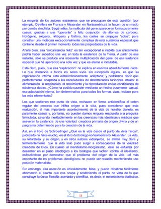 13
La mayoría de los autores extranjeros que se preocupan de esta cuestión (por
ejemplo, Devillers en Francia y Alexander en Norteamérica), lo hacen de un modo
por demás simplista. Según ellos, la molécula del gene aparece en forma puramente
casual, gracias a una “operante” y feliz conjunción de átomos de carbono,
hidrógeno, oxígeno, nitrógeno y fósforo, los cuales se conjugan “solos”, para
constituir una molécula excepcionalmente compleja de esta sustancia especial, que
contiene desde el primer momento todas las propiedades de la vida.
Ahora bien, esa “circunstancia feliz” es tan excepcional e insólita que únicamente
podría haber sucedido una vez en toda la existencia de la Tierra. A partir de ese
instante, sólo se produce una incesante multiplicación del gene, de esa sustancia
especial que ha aparecido una sola vez y que es eterna e inmutable.
Está claro, pues, que esa “explicación” no explica en esencia absolutamente nada.
Lo que diferencia a todos los seres vivos sin excepción alguna, es que su
organización interna está extraordinariamente adaptada; y podríamos decir que
perfectamente adaptada a las necesidades de determinadas funciones vitales: la
alimentación, la respiración, el crecimiento y la reproducción en las condiciones de
existencia dadas. ¿Cómo ha podido suceder mediante un hecho puramente casual,
esa adaptación interna, tan determinativa para todas las formas vivas, incluso para
las más elementales?
Los que sostienen ese punto de vista, rechazan en forma anticientífica el orden
regular del proceso que infiltra origen a la vida, pues consideran que esta
realización, el más importante acontecimiento de la vida de nuestro planeta, es
puramente casual y, por tanto, no pueden darnos ninguna respuesta a la pregunta
formulada, cayendo inevitablemente en las creencias más idealistas y místicas que
aseveran la existencia de una voluntad creadora primaria de origen divino y de un
programa determinado para la creación de la vida.
Así, en el libro de Schroedinger ¿Qué es la vida desde el punto de vista físico?,
publicado no hace mucho; en el libro del biólogo norteamericano Alexander: La vida,
su naturaleza y su origen, y en otros autores extranjeros, se afirma muy clara y
terminantemente que la vida sólo pudo surgir a consecuencia de la voluntad
creadora de Dios. En cuanto al mendelismo-morganismo, éste se esfuerza por
desarmar en el plano ideológico a los biólogos que luchan contra el idealismo,
esforzándose por demostrar que el problema del origen de la vida –el más
importante de los problemas ideológicos- no puede ser resuelto manteniendo una
posición materialista.
Sin embargo, esa aserción es absolutamente falsa, y puede rebatirse fácilmente
abordando el asunto que nos ocupa y sosteniendo el punto de vista de lo que
constituye la única filosofía acertada y científica, es decir, el materialismo dialéctico.
 