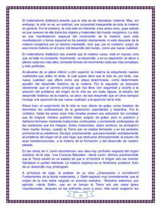 14
El materialismo dialéctico enseña que la vida es de naturaleza material. Mas, sin
embargo, la vida no es, en realidad, una propiedad inseparable de toda la materia
en general. Por el contrario, la vida sólo es inherente a los seres vivos, pues sabido
es que carecen de ella todos los objetos y materiales del mundo inorgánico, La vida
es una manifestación especial del movimiento de la materia, pero esta
manifestación o forma especial no ha existido eternamente ni está desunida de la
materia inorgánica por un abismo insalvable, sino que, por el contrario, surgió de
esa misma materia en el curso del desarrollo del mundo, como una nueva cualidad.
El materialismo dialéctico nos enseña que la materia nunca está en reposo, sino
que se halla en constante movimiento, se desarrolla, y en su expansión se eleva a
planos cada vez más altos, tomando formas de movimiento cada vez más complejas
y más perfectas.
Al elevarse de un plano inferior a otro superior, la materia va adquiriendo nuevas
cualidades que antes no tenía, lo cual quiere decir que la vida es, por tanto, una
nueva cualidad, que aflora como una etapa determinada, como determinado
escalón del desarrollo histórico de la materia. Por lo expuesto se descubre
claramente que el camino principal que nos lleva con seguridad y acierto a la
solución del problema del origen de la vida es, sin duda alguna, el estudio del
desarrollo histórico de la materia, es decir, de ese desarrollo que en otros tiempos
condujo a la aparición de una nueva cualidad: a la aparición de la vida.
Ahora bien, el surgimiento de la vida no tuvo efecto de golpe, como trataban de
demostrar los sostenedores de la generación espontánea y repentina. Por lo
contrario, hasta los seres vivos más simples poseen una estructura tan compleja
que de ninguna manera pudieron haber surgido de golpe; pero sí pudieron y
debieron formarse mediante mutaciones continuadas y sumamente prolongadas de
las sustancias que los integran. Estas mutaciones, estos cambios, se produjeron
hace mucho tiempo, cuando la Tierra aún se estaba formando y en los períodos
primarios de su existencia. De aquí, precisamente, que para resolver acertadamente
el problema del origen de la vida haya que dedicarse ahincadamente al estudio de
esas transformaciones, a la historia de la formación y del desarrollo de nuestro
planeta.
En las obras de V. Lenin encontramos una idea muy profunda respecto del origen
evolutivo de la vida. “Las Ciencias Naturales –decía Lenin- afirman positivamente
que la Tierra existió en un estado tal que ni el hombre ni ningún otro ser viviente
habitaban ni podían habitarla. La materia orgánica es un fenómeno posterior, fruto
de un desarrollo muy prolongado
A principios de siglo, al analizar en su obra ¿Anarquismo o socialismo?
Fundamentos de la teoría materialista, J. Stalin expresó muy concretamente que el
origen de la vida había seguido un proceso evolutivo. “Nosotros sabemos, por
ejemplo –decía Stalin-, que en un tiempo la Tierra era una masa ígnea
incandescente; después se fue enfriando poco a poco, más tarde surgieron los
 