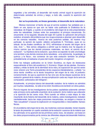 15
vegetales y los animales, al desarrollo del mundo animal siguió la aparición de
determinada variedad de simios y luego, a todo ello, sucedió la aparición del
hombre.
Así se ha producido, en líneas generales, el desarrollo de la naturaleza
Merece mencionar el hecho de que el camino evolutivo fue señalado por J.
Stalin en una época en que aún no había sido publicada la Dialéctica de la
naturaleza de Engels, y cuando en el problema del origen de la vida preponderaba
entre los naturalistas (incluso entre los avanzados) el principio mecanicista. Es
únicamente en la segunda década del siglo XX cuando la aplicación del principio
evolutivo al estudio del problema que nos ocupa empieza a alcanzar gran desarrollo
en las ciencias naturales. Acerca de esto podemos señalar, de manera muy
particular, la opinión de nuestro célebre compatriota K. Timiriázev, pues en su
artículo de los Anales científicos de 1912, refiriéndose al asunto del origen de la
vida, dice: “... Nos vemos obligados a admitir que la materia viva ha seguido el
mismo camino que los demás procesos materiales, es decir, el camino de la
evolución”. “La hipótesis de la evolución, que ahora se expande no sólo a la biología
sino también a las demás ciencias de la naturaleza –a la astronomía, la geología, la
química y la física-, nos convence de que esta evolución también se produjo
probablemente al realizarse el paso del mundo inorgánico al orgánico”.
Entre los trabajos publicados en la Unión Soviética, es digno de destacarse
especialmente el libro del académico V. Komarov: Origen de las plantas. Komarov
analiza y refuta la teoría de la eternidad de la vida y la suposición de que los seres
vivos vinieron a la Tierra procedentes de los espacios interplanetarios, y añade: “La
única teoría científica es la teoría bioquímica del origen de la vida, el profundo
convencimiento de que su aparición no fue sino una de las etapas sucesivas de la
evolución general de la materia, de esa complicación cada vez mayor de la serie de
compuestos carbonados del nitrógeno”.
Actualmente, el principio básico del desarrollo evolutivo de la materia es admitido
por muchos naturalistas, no sólo en la Unión Soviética sino también en otros países.
Pero la mayoría de los investigadores de los países capitalistas solamente admiten
este principio como aplicable al período de la evolución de la materia que antecede
a la aparición de los seres vivos. Pero cuando se refiere a esta etapa, la más
importante de la historia del desarrollo de la materia, estos investigadores resbalan
inevitablemente hacia las viejas posiciones mecanicistas, se acogen o invocan la
“feliz casualidad” o buscan la explicación en incognoscibles o inescrutables fuerzas
físicas.
En el problema del origen de la vida, las modernas ciencias naturales tienen trazada
la tarea de presentar un cuadro acertado de la evolución sucesiva de la materia que
ha culminado en la aparición de los primitivos seres vivos, de estudiar, con base en
los datos proporcionados por la ciencia, las diferentes etapas del desarrollo histórico
 