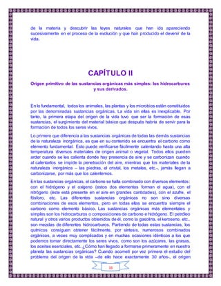 16
de la materia y descubrir las leyes naturales que han ido apareciendo
sucesivamente en el proceso de la evolución y que han producido el devenir de la
vida.
CAPÍTULO II
Origen primitivo de las sustancias orgánicas más simples: los hidrocarburos
y sus derivados.
En lo fundamental, todos los animales, las plantas y los microbios están constituidos
por las denominadas sustancias orgánicas. La vida sin ellas es inexplicable. Por
tanto, la primera etapa del origen de la vida tuvo que ser la formación de esas
sustancias, el surgimiento del material básico que después habría de servir para la
formación de todos los seres vivos.
Lo primero que diferencia a las sustancias orgánicas de todas las demás sustancias
de la naturaleza inorgánica, es que en su contenido se encuentra el carbono como
elemento fundamental. Esto puede verificarse fácilmente calentando hasta una alta
temperatura diversos materiales de origen animal o vegetal. Todos ellos pueden
arder cuando se les calienta donde hay presencia de aire y se carbonizan cuando
al calentarlos se impide la penetración del aire, mientras que los materiales de la
naturaleza inorgánica – las piedras, el cristal, los metales, etc.-, jamás llegan a
carbonizarse, por más que los calentemos.
En las sustancias orgánicas, el carbono se halla combinado con diversos elementos:
con el hidrógeno y el oxígeno (estos dos elementos forman el agua), con el
nitrógeno (éste está presente en el aire en grandes cantidades), con el azufre, el
fósforo, etc. Las diferentes sustancias orgánicas no son sino diversas
combinaciones de esos elementos, pero en todas ellas se encuentra siempre el
carbono como elemento básico. Las sustancias orgánicas más elementales y
simples son los hidrocarburos o composiciones de carbono e hidrógeno. El petróleo
natural y otros varios productos obtenidos de él, como la gasolina, el keroseno, etc.,
son mezclas de diferentes hidrocarburos. Partiendo de todas estas sustancias, los
químicos consiguen obtener fácilmente, por síntesis, numerosos combinados
orgánicos, a veces muy complicados y en muchas ocasiones idénticos a los que
podemos tomar directamente los seres vivos, como son los azúcares, las grasas,
los aceites esenciales, etc. ¿Cómo han llegado a formarse primeramente en nuestro
planeta las sustancias orgánicas? Cuando acometí por vez primera el estudio del
problema del origen de la vida –de ello hace exactamente 30 años-, el origen
 
