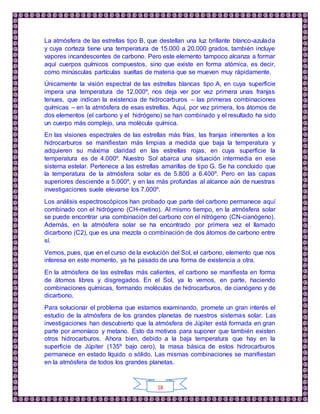 18
La atmósfera de las estrellas tipo B, que destellan una luz brillante blanco-azulada
y cuya corteza tiene una temperatura de 15.000 a 20.000 grados, también incluye
vapores incandescentes de carbono. Pero este elemento tampoco alcanza a formar
aquí cuerpos químicos compuestos, sino que existe en forma atómica, es decir,
como minúsculas partículas sueltas de materia que se mueven muy rápidamente.
Únicamente la visión espectral de las estrellas blancas tipo A, en cuya superficie
impera una temperatura de 12.000º, nos deja ver por vez primera unas franjas
tenues, que indican la existencia de hidrocarburos – las primeras combinaciones
químicas – en la atmósfera de esas estrellas. Aquí, por vez primera, los átomos de
dos elementos (el carbono y el hidrógeno) se han combinado y el resultado ha sido
un cuerpo más complejo, una molécula química.
En las visiones espectrales de las estrellas más frías, las franjas inherentes a los
hidrocarburos se manifiestan más limpias a medida que baja la temperatura y
adquieren su máxima claridad en las estrellas rojas, en cuya superficie la
temperatura es de 4.000º. Nuestro Sol abarca una situación intermedia en ese
sistema estelar. Pertenece a las estrellas amarillas de tipo G. Se ha concluido que
la temperatura de la atmósfera solar es de 5.800 a 6.400º. Pero en las capas
superiores desciende a 5.000º, y en las más profundas al alcance aún de nuestras
investigaciones suele elevarse los 7.000º.
Los análisis espectroscópicos han probado que parte del carbono permanece aquí
combinado con el hidrógeno (CH-metino). Al mismo tiempo, en la atmósfera solar
se puede encontrar una combinación del carbono con el nitrógeno (CN-cianógeno).
Además, en la atmósfera solar se ha encontrado por primera vez el llamado
dicarbono (C2), que es una mezcla o combinación de dos átomos de carbono entre
sí.
Vemos, pues, que en el curso de la evolución del Sol, el carbono, elemento que nos
interesa en este momento, ya ha pasado de una forma de existencia a otra.
En la atmósfera de las estrellas más calientes, el carbono se manifiesta en forma
de átomos libres y disgregados. En el Sol, ya lo vemos, en parte, haciendo
combinaciones químicas, formando moléculas de hidrocarburos, de cianógeno y de
dicarbono.
Para solucionar el problema que estamos examinando, promete un gran interés el
estudio de la atmósfera de los grandes planetas de nuestros sistemas solar. Las
investigaciones han descubierto que la atmósfera de Júpiter está formada en gran
parte por amoníaco y metano. Esto da motivos para suponer que también existen
otros hidrocarburos. Ahora bien, debido a la baja temperatura que hay en la
superficie de Júpiter (135º bajo cero), la masa básica de estos hidrocarburos
permanece en estado líquido o sólido. Las mismas combinaciones se manifiestan
en la atmósfera de todos los grandes planetas.
 