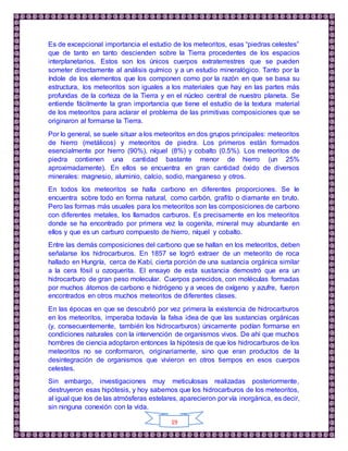 19
Es de excepcional importancia el estudio de los meteoritos, esas “piedras celestes”
que de tanto en tanto descienden sobre la Tierra procedentes de los espacios
interplanetarios. Estos son los únicos cuerpos extraterrestres que se pueden
someter directamente al análisis químico y a un estudio mineralógico. Tanto por la
índole de los elementos que los componen como por la razón en que se basa su
estructura, los meteoritos son iguales a los materiales que hay en las partes más
profundas de la corteza de la Tierra y en el núcleo central de nuestro planeta. Se
entiende fácilmente la gran importancia que tiene el estudio de la textura material
de los meteoritos para aclarar el problema de las primitivas composiciones que se
originaron al formarse la Tierra.
Por lo general, se suele situar a los meteoritos en dos grupos principales: meteoritos
de hierro (metálicos) y meteoritos de piedra. Los primeros están formados
esencialmente por hierro (90%), níquel (8%) y cobalto (0.5%). Los meteoritos de
piedra contienen una cantidad bastante menor de hierro (un 25%
aproximadamente). En ellos se encuentra en gran cantidad óxido de diversos
minerales: magnesio, aluminio, calcio, sodio, manganeso y otros.
En todos los meteoritos se halla carbono en diferentes proporciones. Se le
encuentra sobre todo en forma natural, como carbón, grafito o diamante en bruto.
Pero las formas más usuales para los meteoritos son las composiciones de carbono
con diferentes metales, los llamados carburos. Es precisamente en los meteoritos
donde se ha encontrado por primera vez la cogenita, mineral muy abundante en
ellos y que es un carburo compuesto de hierro, níquel y cobalto.
Entre las demás composiciones del carbono que se hallan en los meteoritos, deben
señalarse los hidrocarburos. En 1857 se logró extraer de un meteorito de roca
hallado en Hungría, cerca de Kabí, cierta porción de una sustancia orgánica similar
a la cera fósil u ozoquerita. El ensayo de esta sustancia demostró que era un
hidrocarburo de gran peso molecular. Cuerpos parecidos, con moléculas formadas
por muchos átomos de carbono e hidrógeno y a veces de oxígeno y azufre, fueron
encontrados en otros muchos meteoritos de diferentes clases.
En las épocas en que se descubrió por vez primera la existencia de hidrocarburos
en los meteoritos, imperaba todavía la falsa idea de que las sustancias orgánicas
(y, consecuentemente, también los hidrocarburos) únicamente podían formarse en
condiciones naturales con la intervención de organismos vivos. De ahí que muchos
hombres de ciencia adoptaron entonces la hipótesis de que los hidrocarburos de los
meteoritos no se conformaron, originariamente, sino que eran productos de la
desintegración de organismos que vivieron en otros tiempos en esos cuerpos
celestes.
Sin embargo, investigaciones muy meticulosas realizadas posteriormente,
destruyeron esas hipótesis, y hoy sabemos que los hidrocarburos de los meteoritos,
al igual que los de las atmósferas estelares, aparecieron por vía inorgánica, es decir,
sin ninguna conexión con la vida.
 