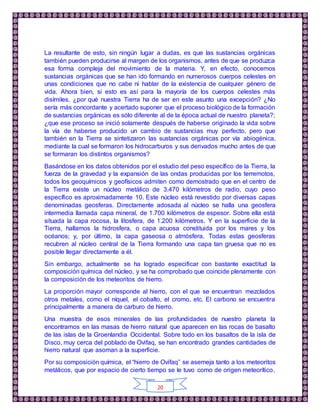 20
La resultante de esto, sin ningún lugar a dudas, es que las sustancias orgánicas
también pueden producirse al margen de los organismos, antes de que se produzca
esa forma compleja del movimiento de la materia. Y, en efecto, conocemos
sustancias orgánicas que se han ido formando en numerosos cuerpos celestes en
unas condiciones que no cabe ni hablar de la existencia de cualquier género de
vida. Ahora bien, si esto es así para la mayoría de los cuerpos celestes más
disímiles, ¿por qué nuestra Tierra ha de ser en este asunto una excepción? ¿No
sería más concordante y acertado suponer que el proceso biológico de la formación
de sustancias orgánicas es sólo diferente al de la época actual de nuestro planeta?;
¿que ese proceso se inició solamente después de haberse originado la vida sobre
la vía de haberse producido un cambio de sustancias muy perfecto, pero que
también en la Tierra se sintetizaron las sustancias orgánicas por vía abiogénica,
mediante la cual se formaron los hidrocarburos y sus derivados mucho antes de que
se formaran los distintos organismos?
Basándose en los datos obtenidos por el estudio del peso específico de la Tierra, la
fuerza de la gravedad y la expansión de las ondas producidas por los terremotos,
todos los geoquímicos y geofísicos admiten como demostrado que en el centro de
la Tierra existe un núcleo metálico de 3.470 kilómetros de radio, cuyo peso
específico es aproximadamente 10. Este núcleo está revestido por diversas capas
denominadas geosferas. Directamente adosada al núcleo se halla una geosfera
intermedia llamada capa mineral, de 1.700 kilómetros de espesor. Sobre ella está
situada la capa rocosa, la litosfera, de 1.200 kilómetros. Y en la superficie de la
Tierra, hallamos la hidrosfera, o capa acuosa constituida por los mares y los
océanos; y, por último, la capa gaseosa o atmósfera. Todas estas geosferas
recubren al núcleo central de la Tierra formando una capa tan gruesa que no es
posible llegar directamente a él.
Sin embargo, actualmente se ha logrado especificar con bastante exactitud la
composición química del núcleo, y se ha comprobado que coincide plenamente con
la composición de los meteoritos de hierro.
La proporción mayor corresponde al hierro, con el que se encuentran mezclados
otros metales, como el níquel, el cobalto, el cromo, etc. El carbono se encuentra
principalmente a manera de carburo de hierro.
Una muestra de esos minerales de las profundidades de nuestro planeta la
encontramos en las masas de hierro natural que aparecen en las rocas de basalto
de las islas de la Groenlandia Occidental. Sobre todo en los basaltos de la isla de
Disco, muy cerca del poblado de Ovifaq, se han encontrado grandes cantidades de
hierro natural que asoman a la superficie.
Por su composición química, el “hierro de Ovifaq” se asemeja tanto a los meteoritos
metálicos, que por espacio de cierto tiempo se le tuvo como de origen meteorítico,
 
