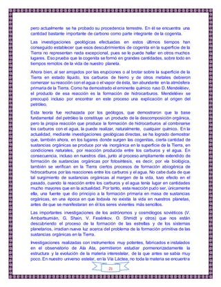 21
pero actualmente se ha probado su procedencia terrestre. En él se encuentra una
cantidad bastante importante de carbono como parte integrante de la cogenita.
Las investigaciones geológicas efectuadas en estos últimos tiempos han
conseguido establecer que esos descubrimientos de cogenita en la superficie de la
Tierra no representan nada excepcional, pues se le puede hallar en otros muchos
lugares. Eso prueba que la cogenita se formó en grandes cantidades, sobre todo en
tiempos remotos de la vida de nuestro planeta.
Ahora bien, al ser arrojados por las erupciones o al brotar sobre la superficie de la
Tierra en estado líquido, los carburos de hierro y de otros metales debieron
comenzar su reacción con el agua o el vapor de ésta, tan abundante en la atmósfera
primaria de la Tierra. Como ha demostrado el eminente químico ruso D. Mendeléiev,
el producto de esa reacción es la formación de hidrocarburos. Mendeléiev se
preocupó incluso por encontrar en este proceso una explicación al origen del
petróleo.
Esta teoría fue rechazada por los geólogos, que demostraron que la base
fundamental del petróleo la constituye un producto de la descomposición orgánica,
pero la propia reacción que produce la formación de hidrocarburos al combinarse
los carburos con el agua, la puede realizar, naturalmente, cualquier químico. En la
actualidad, mediante investigaciones geológicas directas, se ha logrado demostrar
que, también ahora, en los lugares donde surgen las cogenitas, cierta cantidad de
sustancias orgánicas se produce por vía inorgánica en la superficie de la Tierra, en
condiciones naturales, por reacción producida entre los carburos y el agua. En
consecuencia, incluso en nuestros días, junto al proceso ampliamente extendido de
formación de sustancias orgánicas por fotosíntesis, es decir, por vía biológica,
también se verifican en la Tierra ciertos procesos de formación abiogénica de
hidrocarburos por las reacciones entre los carburos y el agua. No cabe duda de que
tal surgimiento de sustancias orgánicas al margen de la vida, tuvo efecto en el
pasado, cuando la reacción entre los carburos y el agua tenía lugar en cantidades
mucho mayores que en la actualidad. Por tanto, esta reacción pudo ser, únicamente
ella, una fuente que dio principio a la formación primaria en masa de sustancias
orgánicas, en una época en que todavía no existía la vida en nuestros planetas,
antes de que se manifestaran en él los seres vivientes más sencillos.
Las importantes investigaciones de los astrónomos y cosmólogos soviéticos (V.
Ambartsumián, G. Shain, V. Fesénkov, O. Shmidt y otros) que nos están
descubriendo el proceso de la formación de las estrellas y de los sistemas
planetarios, irradian nueva luz acerca del problema de la formación primitiva de las
sustancias orgánicas en la Tierra.
Investigaciones realizadas con instrumentos muy potentes, fabricados e instalados
en el observatorio de Ala Ata, permitieron estudiar pormenorizadamente la
estructura y la evolución de la materia interestelar, de la que antes se sabía muy
poco. En nuestro universo estelar, en la Vía Láctea, no toda la materia se encuentra
 