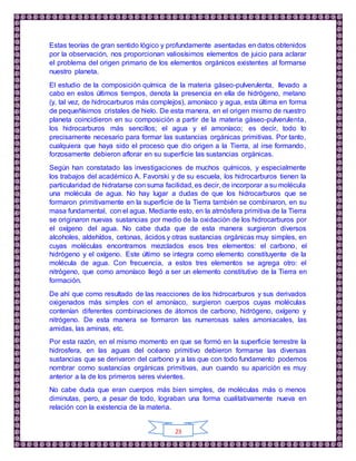 23
Estas teorías de gran sentido lógico y profundamente asentadas en datos obtenidos
por la observación, nos proporcionan valiosísimos elementos de juicio para aclarar
el problema del origen primario de los elementos orgánicos existentes al formarse
nuestro planeta.
El estudio de la composición química de la materia gáseo-pulverulenta, llevado a
cabo en estos últimos tiempos, denota la presencia en ella de hidrógeno, metano
(y, tal vez, de hidrocarburos más complejos), amoníaco y agua, esta última en forma
de pequeñísimos cristales de hielo. De esta manera, en el origen mismo de nuestro
planeta coincidieron en su composición a partir de la materia gáseo-pulverulenta,
los hidrocarburos más sencillos; el agua y el amoníaco; es decir, todo lo
precisamente necesario para formar las sustancias orgánicas primitivas. Por tanto,
cualquiera que haya sido el proceso que dio origen a la Tierra, al irse formando,
forzosamente debieron aflorar en su superficie las sustancias orgánicas.
Según han constatado las investigaciones de muchos químicos, y especialmente
los trabajos del académico A. Favorski y de su escuela, los hidrocarburos tienen la
particularidad de hidratarse con suma facilidad, es decir, de incorporar a su molécula
una molécula de agua. No hay lugar a dudas de que los hidrocarburos que se
formaron primitivamente en la superficie de la Tierra también se combinaron, en su
masa fundamental, con el agua. Mediante esto, en la atmósfera primitiva de la Tierra
se originaron nuevas sustancias por medio de la oxidación de los hidrocarburos por
el oxígeno del agua. No cabe duda que de esta manera surgieron diversos
alcoholes, aldehídos, cetonas, ácidos y otras sustancias orgánicas muy simples, en
cuyas moléculas encontramos mezclados esos tres elementos: el carbono, el
hidrógeno y el oxígeno. Este último se integra como elemento constituyente de la
molécula de agua. Con frecuencia, a estos tres elementos se agrega otro: el
nitrógeno, que como amoníaco llegó a ser un elemento constitutivo de la Tierra en
formación.
De ahí que como resultado de las reacciones de los hidrocarburos y sus derivados
oxigenados más simples con el amoníaco, surgieron cuerpos cuyas moléculas
contenían diferentes combinaciones de átomos de carbono, hidrógeno, oxígeno y
nitrógeno. De esta manera se formaron las numerosas sales amoniacales, las
amidas, las aminas, etc.
Por esta razón, en el mismo momento en que se formó en la superficie terrestre la
hidrosfera, en las aguas del océano primitivo debieron formarse las diversas
sustancias que se derivaron del carbono y a las que con todo fundamento podemos
nombrar como sustancias orgánicas primitivas, aun cuando su aparición es muy
anterior a la de los primeros seres vivientes.
No cabe duda que eran cuerpos más bien simples, de moléculas más o menos
diminutas, pero, a pesar de todo, lograban una forma cualitativamente nueva en
relación con la existencia de la materia.
 