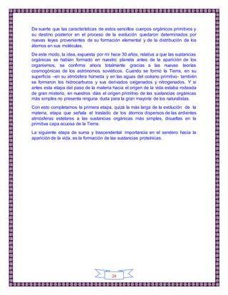 24
De suerte que las características de estos sencillos cuerpos orgánicos primitivos y
su destino posterior en el proceso de la evolución quedaron determinados por
nuevas leyes provenientes de su formación elemental y de la distribución de los
átomos en sus moléculas.
De este modo, la idea, expuesta por mí hace 30 años, relativa a que las sustancias
orgánicas se habían formado en nuestro planeta antes de la aparición de los
organismos, se confirma ahora totalmente gracias a las nuevas teorías
cosmogónicas de los astrónomos soviéticos. Cuando se formó la Tierra, en su
superficie –en su atmósfera húmeda y en las aguas del océano primitivo- también
se formaron los hidrocarburos y sus derivados oxigenados y nitrogenados. Y si
antes esta etapa del paso de la materia hacia el origen de la vida estaba rodeada
de gran misterio, en nuestros días el origen primitivo de las sustancias orgánicas
más simples no presenta ninguna duda para la gran mayoría de los naturalistas.
Con esto completamos la primera etapa, quizá la más larga de la evolución de la
materia, etapa que señala el traslado de los átomos dispersos de las ardientes
atmósferas estelares a las sustancias orgánicas más simples, disueltas en la
primitiva capa acuosa de la Tierra.
La siguiente etapa de suma y trascendental importancia en el sendero hacia la
aparición de la vida, es la formación de las sustancias proteínicas.
 