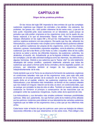25
CAPÍTULO III
Origen de las proteínas primitivas
En los inicios del siglo XIX imperaba la idea errónea de que las complejas
sustancias orgánicas que integran los animales y las plantas –los azúcares, las
proteínas, las grasas, etc.- sólo podían obtenerse de los seres vivos, y que era de
todo punto imposible junta esas sustancias en un laboratorio, quizá porque se
pensaba que sólo podían originarse en los organismos vivos con la ayuda de una
fuerza especial, a la que se denominaba “fuerza vital”. Pero los innumerables
trabajos efectuados en los siglos XIX y XX por los investigadores dedicados a la
química orgánica acabaron con ese prejuicio. De suerte que hoy día, utilizando los
hidrocarburos y sus derivados más simples como material básico podemos obtener
por vía química sustancias tan propias de los organismos, como son los diversos
azúcares y grasas, innumerables pigmentos vegetales, como la alizarina y el índigo,
sustancias que dan a las flores y a los frutos su color, o aquellas otras de las cuales
se deriva su sabor y aroma, las diferentes terpenos, las sustancias curtientes, los
alcaloides, el caucho, etc. Actualmente ya se ha logrado sintetizar incluso cuerpos
tan complejos y de tan alta actividad biológica como las vitaminas, los antibióticos y
algunas hormonas. Debido a eso sabemos que la “fuerza vital” ha sido totalmente
desalojada del campo científico, quedando totalmente aclarado que todas las
sustancias que pasan a formar parte de los animales y de los vegetales pueden, en
principio, ser obtenidas también al margen de los organismos vivos,
independientemente de la vida.
Cierto también que en la Tierra no se observa la formación de sustancias orgánicas
en condiciones naturales más que en los organismos vivos, pero esto sólo está
ocurriendo en el actual período de la evolución de la materia en la Tierra. Como
queda dicho en el capítulo anterior, las sustancias orgánicas más simples –los
hidrocarburos y sus derivados más inmediatos- se forman en los cuerpos celestes
que nos rodean sin ninguna relación con la vida; es decir, en condiciones tales, que
se excluye por completo la idea de vida en ellos. También en nuestro planeta esas
sustancias se formaron al principio a consecuencia de las reacciones que se
produjeron entre las sustancias inorgánicas, mucho antes de la aparición de vida.
Los hidrocarburos y sus derivados más simples contienen inmensas posibilidades
químicas. Ellos son, justamente, los que forman parte de la materia prima utilizada
por los químicos modernos para obtener en sus laboratorios las variadas sustancias
orgánicas que se hallan en los organismos vivos y a las que ya nos referimos más
arriba.
Cabe hacer notar el hecho de que los químicos usan para sus trabajos de síntesis
reacciones diferentes a las que observamos en los seres vivos. Para obligar a las
 
