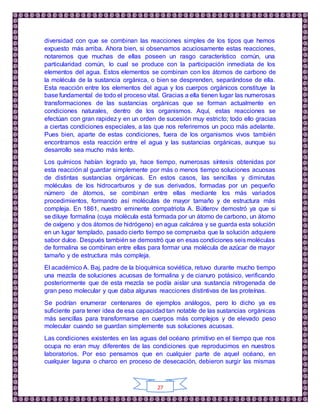 27
diversidad con que se combinan las reacciones simples de los tipos que hemos
expuesto más arriba. Ahora bien, si observamos acuciosamente estas reacciones,
notaremos que muchas de ellas poseen un rasgo característico común, una
particularidad común, lo cual se produce con la participación inmediata de los
elementos del agua. Estos elementos se combinan con los átomos de carbono de
la molécula de la sustancia orgánica, o bien se desprenden, separándose de ella.
Esta reacción entre los elementos del agua y los cuerpos orgánicos constituye la
base fundamental de todo el proceso vital. Gracias a ella tienen lugar las numerosas
transformaciones de las sustancias orgánicas que se forman actualmente en
condiciones naturales, dentro de los organismos. Aquí, estas reacciones se
efectúan con gran rapidez y en un orden de sucesión muy estricto; todo ello gracias
a ciertas condiciones especiales, a las que nos referiremos un poco más adelante.
Pues bien, aparte de estas condiciones, fuera de los organismos vivos también
encontramos esta reacción entre el agua y las sustancias orgánicas, aunque su
desarrollo sea mucho más lento.
Los químicos habían logrado ya, hace tiempo, numerosas síntesis obtenidas por
esta reacción al guardar simplemente por más o menos tiempo soluciones acuosas
de distintas sustancias orgánicas. En estos casos, las sencillas y diminutas
moléculas de los hidrocarburos y de sus derivados, formadas por un pequeño
número de átomos, se combinan entre ellas mediante los más variados
procedimientos, formando así moléculas de mayor tamaño y de estructura más
compleja. En 1861, nuestro eminente compatriota A. Bútlerov demostró ya que si
se diluye formalina (cuya molécula está formada por un átomo de carbono, un átomo
de oxígeno y dos átomos de hidrógeno) en agua calcárea y se guarda esta solución
en un lugar templado, pasado cierto tiempo se comprueba que la solución adquiere
sabor dulce. Después también se demostró que en esas condiciones seis moléculas
de formalina se combinan entre ellas para formar una molécula de azúcar de mayor
tamaño y de estructura más compleja.
El académico A. Baj, padre de la bioquímica soviética, retuvo durante mucho tiempo
una mezcla de soluciones acuosas de formalina y de cianuro potásico, verificando
posteriormente que de esta mezcla se podía aislar una sustancia nitrogenada de
gran peso molecular y que daba algunas reacciones distintivas de las proteínas.
Se podrían enumerar centenares de ejemplos análogos, pero lo dicho ya es
suficiente para tener idea de esa capacidad tan notable de las sustancias orgánicas
más sencillas para transformarse en cuerpos más complejos y de elevado peso
molecular cuando se guardan simplemente sus soluciones acuosas.
Las condiciones existentes en las aguas del océano primitivo en el tiempo que nos
ocupa no eran muy diferentes de las condiciones que reproducimos en nuestros
laboratorios. Por eso pensamos que en cualquier parte de aquel océano, en
cualquier laguna o charco en proceso de desecación, debieron surgir las mismas
 