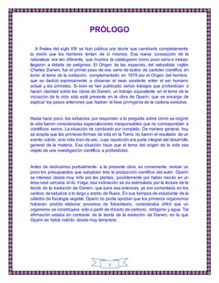 3
PRÓLOGO
A finales del siglo XIX se hizo pública una teoría que cambiaría completamente
la visión que los hombres tenían de sí mismos. Esa nueva concepción de la
naturaleza era tan diferente, que muchos la catalogaron como poco seria e incluso
llegaron a tildarla de peligrosa. El Origen de las especies, del naturalista inglés
Charles Darwin, fue el primer paso de una serie de textos de carácter científico en
torno al tema de la evolución, complementado en 1879 por el Origen del hombre,
que se dedicó expresamente a observar el nexo existente entre el ser humano
actual y los primates. Si bien se han publicado varios trabajos que profundizan o
hacen claridad sobre las obras de Darwin, un trabajo equivalente en el tema de la
iniciación de la vida sólo está presente en la obra de Oparin, que se encarga de
explicar los pasos anteriores que ilustran la fase primigenia de la cadena evolutiva.
Hasta hace poco, los esfuerzos por responder a la pregunta sobre cómo se originó
la vida fueron consideradas especulaciones irresponsables que no correspondían a
científicos serios. La situación ha cambiado por completo. De manera general, hoy
se acepta que las primeras formas de vida en la Tierra no fueron el resultado de un
evento súbito, sino más bien de uno, cuya repetición era parte integral del desarrollo
general de la materia. Esa situación hace que el tema del origen de la vida sea
objeto de una investigación científica a profundidad.
Antes de dedicarnos puntualmente a la presente obra, es conveniente revisar un
poco los presupuestos que subyacen tras la producción científica del autor. Oparin
se interesó desde muy niño por las plantas, posiblemente por haber nacido en un
área rural cercana al río Volga; esa inclinación se vio estimulada por la lectura de la
teoría de la evolución de Darwin, que para ese entonces ya era comentada en los
centros de estudios a lo largo y ancho de Rusia. En sus tiempos de estudiante de la
cátedra de fisiología vegetal, Oparin no podía aprobar que los primeros organismos
hubieran podido elaborar procesos de fotosíntesis; consideraba difícil que un
organismo se constituyera sólo a partir de dióxido de carbono, nitrógeno y agua. Tal
afirmación estaba en contravía de la teoría de la evolución de Darwin, en la que
Oparin se había nutrido desde muy temprano.
 