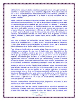 30
artificialmente cualquiera de las proteínas que ya conocemos como, por ejemplo, la
albúmina de nuestra sangre o la de la semilla del guisante. Para eso es necesario
unir en cada cadena centenares de miles de aminoácidos diferentes, y además, en
un orden muy especial, justamente en el orden en que se encuentran en esa
proteína concreta.
Mas si tomamos una cadena compuesta solamente por cincuenta eslabones, con la
particularidad de que estos eslabones son de veinte clases distintas, al combinarlos
en diversas formas podemos lograr una gran variedad de cadenas. El número de
esas cadenas, diferenciadas por la distinta disposición de sus eslabones, puede
expresarse por la unidad seguida de cuarenta y ocho ceros, o sea, por una cifra que
se puede obtener si multiplicamos un millón por un millón, el resultado otra vez por
un millón, y así hasta siete veces. Y si tomásemos esa cantidad de moléculas de
proteínas y formásemos con ellas un cordón de un dedo de grueso, podríamos
estirarlo alrededor de todo nuestro sistema estelar, de un extremo a otro de la Vía
Láctea.
Pues bien, la cadena de aminoácidos de una molécula proteínica de tamaño
mediano, no está formada por cincuenta sino por varios centenares de eslabones,
y no contiene veinte tipos de aminoácidos, sino treinta. De ahí que el número de
combinaciones aumente aquí en muchos cuatrillones de veces.
Para obtener artificialmente una proteína natural, hay que escoger de entre esas
múltiples combinaciones la que nos dé justamente una disposición de los
aminoácidos en la cadena proteínica que coincida exactamente con la de la proteína
natural que queremos lograr. Es natural, pues, que si vamos uniendo de cualquier
modo los aminoácidos para constituir la cadena proteínica, jamás llegaremos a
lograr nuestro propósito. Esto es lo mismo que si revolviendo y agitando un montón
de tipos de imprenta en el que hubiese veinticinco letras distintas, esperásemos que
en un momento determinado pudieran agruparse para formar una poesía conocida.
Solamente podremos reproducir esa poesía si sabemos bien la disposición de las
letras y de las palabras que la componen. De la misma manera, sólo conociendo la
distribución exacta de los aminoácidos en la cadena proteínica en cuestión
podremos estar seguros de la posibilidad de reproducirla artificialmente en nuestro
laboratorio. Desgraciadamente, hasta este momento sólo se ha podido determinar
el orden de colocación de los aminoácidos en algunas de las sustancias proteínicas
más simples. Es por eso que aún no se han podido obtener artificialmente las
complejas proteínas naturales.
Pero esto será solamente cosa de tiempo porque, en principio, nadie duda ya de la
posibilidad de lograr proteínas por vía artificial.
Pero lo que en este caso nos importa, no es admitir en principio la posibilidad de
sintetizar las proteínas o las sustancias proteinoides. Para nosotros, lo interesante
es tener idea muy clara y concreta de cómo han surgido por vía natural esas
 