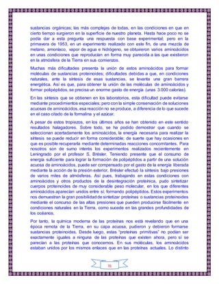 31
sustancias orgánicas; las más complejas de todas, en las condiciones en que en
cierto tiempo surgieron en la superficie de nuestro planeta. Hasta hace poco no se
podía dar a esta pregunta una respuesta con base experimental; pero en la
primavera de 1953, en un experimento realizado con este fin, de una mezcla de
metano, amoníaco, vapor de agua e hidrógeno, se obtuvieron varios aminoácidos
en unas condiciones que reproducían en forma muy parecida a las que existieron
en la atmósfera de la Tierra en sus comienzos.
Muchas más dificultades presenta la unión de estos aminoácidos para formar
moléculas de sustancias proteinoides; dificultades debidas a que, en condiciones
naturales, ante la síntesis de esas sustancias, se levanta una gran barrera
energética. Así es que, para obtener la unión de las moléculas de aminoácidos y
formar polipéptidos, se precisa un enorme gasto de energía (unas 3.000 calorías).
En las síntesis que se obtienen en los laboratorios, esta dificultad puede evitarse
mediante procedimientos especiales; pero con la simple conservación de soluciones
acuosas de aminoácidos, esa reacción no se produce, a diferencia de lo que sucede
en el caso citado de la formalina y el azúcar.
A pesar de estos tropiezos, en los últimos años se han obtenido en este sentido
resultados halagadores. Sobre todo, se ha podido demostrar que cuando se
seleccionan acertadamente los aminoácidos, la energía necesaria para realizar la
síntesis se puede reducir en forma considerable; de suerte que hay ocasiones en
que es posible recuperarla mediante determinadas reacciones concomitantes. Para
nosotros son de sumo interés los experimentos realizados recientemente en
Leningrado por el profesor S. Brésler. Teniendo presente que el consumo de
energía suficiente para lograr la formación de polipéptidos a partir de una solución
acuosa de aminoácidos, puede ser compensado por el gasto de la energía liberada
mediante la acción de la presión exterior, Brésler efectuó la síntesis bajo presiones
de varios miles de atmósferas. Así pues, trabajando en estas condiciones con
aminoácidos y otros productos de la desintegración proteínica, pudo sintetizar
cuerpos proteinoides de muy considerable peso molecular, en los que diferentes
aminoácidos aparecían unidos entre sí, formando polipéptidos. Estos experimentos
nos demuestran la gran posibilidad de sintetizar proteínas o sustancias proteinoides
mediante el concurso de las altas presiones que pueden producirse fácilmente en
condiciones naturales en la Tierra, como sucede en las grandes profundidades de
los océanos.
Por tanto, la química moderna de las proteínas nos está revelando que en una
época remota de la Tierra, en su capa acuosa, pudieron y debieron formarse
sustancias proteinoides. Desde luego, estas “proteínas primitivas” no podían ser
exactamente iguales a ninguna de las proteínas que existen ahora, pero sí se
parecían a las proteínas que conocemos. En sus moléculas, los aminoácidos
estaban unidos por los mismos enlaces que en las proteínas actuales. Lo distinto
 