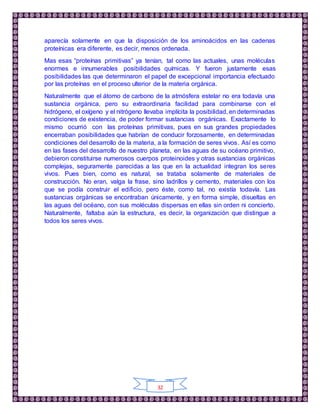 32
aparecía solamente en que la disposición de los aminoácidos en las cadenas
proteínicas era diferente, es decir, menos ordenada.
Mas esas “proteínas primitivas” ya tenían, tal como las actuales, unas moléculas
enormes e innumerables posibilidades químicas. Y fueron justamente esas
posibilidades las que determinaron el papel de excepcional importancia efectuado
por las proteínas en el proceso ulterior de la materia orgánica.
Naturalmente que el átomo de carbono de la atmósfera estelar no era todavía una
sustancia orgánica, pero su extraordinaria facilidad para combinarse con el
hidrógeno, el oxígeno y el nitrógeno llevaba implícita la posibilidad, en determinadas
condiciones de existencia, de poder formar sustancias orgánicas. Exactamente lo
mismo ocurrió con las proteínas primitivas, pues en sus grandes propiedades
encerraban posibilidades que habrían de conducir forzosamente, en determinadas
condiciones del desarrollo de la materia, a la formación de seres vivos. Así es como
en las fases del desarrollo de nuestro planeta, en las aguas de su océano primitivo,
debieron constituirse numerosos cuerpos proteinoides y otras sustancias orgánicas
complejas, seguramente parecidas a las que en la actualidad integran los seres
vivos. Pues bien, como es natural, se trataba solamente de materiales de
construcción. No eran, valga la frase, sino ladrillos y cemento, materiales con los
que se podía construir el edificio, pero éste, como tal, no existía todavía. Las
sustancias orgánicas se encontraban únicamente, y en forma simple, disueltas en
las aguas del océano, con sus moléculas dispersas en ellas sin orden ni concierto.
Naturalmente, faltaba aún la estructura, es decir, la organización que distingue a
todos los seres vivos.
 
