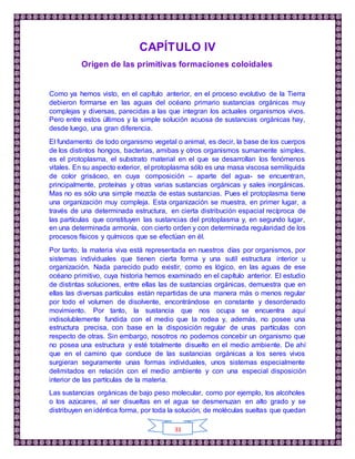 33
CAPÍTULO IV
Origen de las primitivas formaciones coloidales
Como ya hemos visto, en el capítulo anterior, en el proceso evolutivo de la Tierra
debieron formarse en las aguas del océano primario sustancias orgánicas muy
complejas y diversas, parecidas a las que integran los actuales organismos vivos.
Pero entre estos últimos y la simple solución acuosa de sustancias orgánicas hay,
desde luego, una gran diferencia.
El fundamento de todo organismo vegetal o animal, es decir, la base de los cuerpos
de los distintos hongos, bacterias, amibas y otros organismos sumamente simples,
es el protoplasma, el substrato material en el que se desarrollan los fenómenos
vitales. En su aspecto exterior, el protoplasma sólo es una masa viscosa semilíquida
de color grisáceo, en cuya composición – aparte del agua- se encuentran,
principalmente, proteínas y otras varias sustancias orgánicas y sales inorgánicas.
Mas no es sólo una simple mezcla de estas sustancias. Pues el protoplasma tiene
una organización muy compleja. Esta organización se muestra, en primer lugar, a
través de una determinada estructura, en cierta distribución espacial recíproca de
las partículas que constituyen las sustancias del protoplasma y, en segundo lugar,
en una determinada armonía, con cierto orden y con determinada regularidad de los
procesos físicos y químicos que se efectúan en él.
Por tanto, la materia viva está representada en nuestros días por organismos, por
sistemas individuales que tienen cierta forma y una sutil estructura interior u
organización. Nada parecido pudo existir, como es lógico, en las aguas de ese
océano primitivo, cuya historia hemos examinado en el capítulo anterior. El estudio
de distintas soluciones, entre ellas las de sustancias orgánicas, demuestra que en
ellas las diversas partículas están repartidas de una manera más o menos regular
por todo el volumen de disolvente, encontrándose en constante y desordenado
movimiento. Por tanto, la sustancia que nos ocupa se encuentra aquí
indisolublemente fundida con el medio que la rodea y, además, no posee una
estructura precisa, con base en la disposición regular de unas partículas con
respecto de otras. Sin embargo, nosotros no podemos concebir un organismo que
no posea una estructura y esté totalmente disuelto en el medio ambiente. De ahí
que en el camino que conduce de las sustancias orgánicas a los seres vivos
surgieran seguramente unas formas individuales, unos sistemas especialmente
delimitados en relación con el medio ambiente y con una especial disposición
interior de las partículas de la materia.
Las sustancias orgánicas de bajo peso molecular, como por ejemplo, los alcoholes
o los azúcares, al ser disueltas en el agua se desmenuzan en alto grado y se
distribuyen en idéntica forma, por toda la solución, de moléculas sueltas que quedan
 