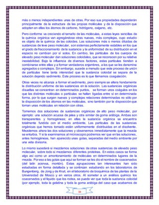 34
más o menos independientes unas de otras. Por eso sus propiedades dependerán
principalmente de la estructura de las propias moléculas y de la disposición que
adopten en ellas los átomos de carbono, hidrógeno, oxígeno, etc.
Pero conforme va creciendo el tamaño de las moléculas, a estas leyes sencillas de
la química orgánica van agregándose otras nuevas, más complejas, cuyo estudio
es objeto de la química de las coloides. Las soluciones más o menos diluidas de
sustancias de leve peso molecular, son sistemas perfectamente estables en los que
el grado de fraccionamiento de la sustancia y la uniformidad de su distribución en el
espacio no cambian por sí solos. En cambio, las partículas de los cuerpos de
elevado peso molecular dan soluciones coloidales, que se reconocen por su relativa
inestabilidad. Bajo la influencia de diversos factores, estas partículas tienden a
combinarse entre ellas y a formar verdaderos enjambres, a los que se les denomina
agregados o complejos. Sin embargo, sucede a menudo que este proceso de unión
de partículas tiene tanta intensidad que la sustancia coloidal se separa de la
solución dejando sedimento. Este proceso es lo que llamamos coagulación.
Otras veces no alcanza a formar el sedimento, pero siempre se altera hondamente
la distribución uniforme de las sustancias en la solución. Las sustancias orgánicas
disueltas se concentran en determinados puntos, se forman unos coágulos en los
que las distintas moléculas o partículas se hallan ligadas entre sí en determinada
forma, por lo que surgen nuevas y complejas relaciones determinadas no sólo por
la disposición de los átomos en las moléculas, sino también por la disposición que
toman unas moléculas en relación con otras.
Tomemos dos soluciones de sustancias orgánicas de alto peso molecular, por
ejemplo: una solución acuosa de jalea y otra similar de goma arábiga. Ambas son
transparentes y homogéneas; en ellas la sustancia orgánica se encuentra
totalmente fundida con el medio ambiente. Las partículas de las sustancias
orgánicas que hemos tomado están uniformemente distribuidas en el disolvente.
Mezclemos ahora las dos soluciones y observemos inmediatamente que la mezcla
se enturbia. Y si la examinamos al microscopio podremos ver que en las soluciones,
antes homogéneas, han aparecido unas gotas, separadas del medio ambiente por
una veta divisoria.
Lo mismo sucederá si mezclamos soluciones de otras sustancias de elevado peso
molecular, sobre todo si mezclamos diferentes proteínas. En estos casos se forma
algo así como un amontonamiento de moléculas en determinados lugares de la
mezcla. Por eso a las gotas que aquí se forman se les dio el nombre de coacervados
(del latín acervus, montón). Estas agrupaciones tan interesantes han sido
estudiadas en forma detallada y se continúan estudiando en los laboratorios de
Bungenberg, de Jong y de Kruit, en el laboratorio de bioquímica de las plantas de la
Universidad de Moscú y en varios otros. Al someter a un análisis químico los
coacervados y el líquido que los rodea, se puede ver que toda la sustancia coloidal
(por ejemplo, toda la gelatina y toda la goma arábiga del caso que acabamos de
 