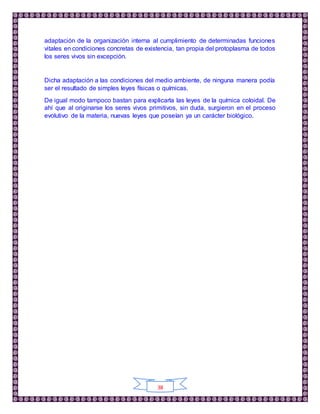 38
adaptación de la organización interna al cumplimiento de determinadas funciones
vitales en condiciones concretas de existencia, tan propia del protoplasma de todos
los seres vivos sin excepción.
Dicha adaptación a las condiciones del medio ambiente, de ninguna manera podía
ser el resultado de simples leyes físicas o químicas.
De igual modo tampoco bastan para explicarla las leyes de la química coloidal. De
ahí que al originarse los seres vivos primitivos, sin duda, surgieron en el proceso
evolutivo de la materia, nuevas leyes que poseían ya un carácter biológico.
 