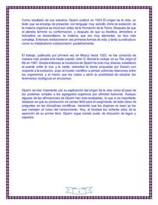 4
Como resultado de sus estudios, Oparin publicó en 1923 El origen de la vida, un
texto que se encarga de presentar con lenguaje muy sencillo cómo la evolución de
la materia orgánica se inició aun antes de la formación de la Tierra. Después de que
el planeta terminó su conformación, y después de que su litosfera, atmósfera e
hidrosfera se desarrollaron, la materia, que era muy elemental, se hizo más
compleja. Entonces evolucionaron las primeras formas de vida, y tanto su estructura
como su metabolismo evolucionaron paulatinamente.
El trabajo, publicado por primera vez en Moscú hacia 1923, no fue conocido de
manera más amplia sino hasta cuando John D. Bernal lo incluyó en su The origin of
life en 1967. Desdeentonces la incidencia de Oparin ha sido muy diversa: estableció
el puente entre lo vivo y lo inerte, redondeó la teoría propuesta por Darwin con
respecto a la evolución, puso al mundo científico a pensar sobre las relaciones entre
los organismos y el medio que los rodea y abrió la posibilidad de estudiar los
fenómenos biológicos en el cosmos.
Oparin se hizo importante por su explicación del origen de la vida como el paso de
las proteínas simples a los agregados orgánicos por afinidad funcional. Aunque
algunas de las afirmaciones de Oparin han sido revaluadas, lo que sí es importante
destacar es que su producción es campo fértil para el surgimiento de toda clase de
preguntas en las disciplinas científicas, haciendo que los dogmas no sean ya los
que manejen el curso del conocimiento. Hoy, al bordear los ochenta años de la
aparición de su primer libro, Oparin sigue siendo punto de discusión de legos y
expertos.
 