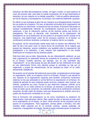 40
estructura tan lábil del protoplasma cumple, sin lugar a dudas, un gran papel en el
curso del proceso vital, pero éste no puede compararse con el que desempeña la
estructura de una máquina en su trabajo específico. Y esto se justifica plenamente,
por ser la máquina y el protoplasma, en principio, dos sistemas totalmente opuestos.
En efecto, lo que distingue la labor de una máquina es el desplazamiento mecánico
de sus partes en el espacio. Por eso, el elemento primordial de la organización de
una máquina es, justamente, la disposiciónde sus piezas. El proceso vital posee un
carácter completamente diferente. Su manifestación esencial es el recambio de
sustancias, o sea, la interacción química de las diversas partes que forman el
protoplasma. Por eso, el elemento más importante de la organización del
protoplasma no es la distribución de sus partes en el espacio (como sucede en la
máquina), sino determinado orden de los procesos químicos en el tiempo, su
combinación armónica tendiente a conservar el sistema vital en su conjunto.
El equívoco de los mecanicistas reside sobre todo en ignorar esa diferencia. Por
afán de dar a los seres vivos la misma forma de movimiento de la materia que
poseen las máquinas, quieren establecer una igualdad entre la organización del
protoplasma y su estructura, o sea, reducen esa organización a una simple
distribución en el espacio de sus diversas partes.
Está bien claro que se trata, lógicamente, de una interpretación unilateral, ya que
toda organización no solamente hemos de concebirla en el espacio, sino también
en el tiempo. Cuando decimos, por ejemplo, que en una asamblea hay
“organización”, no es sólo porque los que allí asisten se han distribuido en la sala
en una determinada forma, sino además porque la asamblea se rige por un
reglamento y porque las intervenciones de los oradores se harán en un orden
previamente establecido.
De acuerdo con el carácter del sistema de que se trate, se destacará en primer lugar
su organización, tanto en el espacio como en el tiempo. Porque lo que decide en
una máquina es la organización espacial; pero también conocemos numerosos
sistemas en los que sobresale en primer término la organización en el tiempo. En
calidad de ejemplo de esos sistemas puede servirnos cualquier obra musical, una
sinfonía, pongamos por caso. Porque lo que determina cualquier sinfonía es la
combinación, en un orden estricto en el tiempo, de decenas o centenares de los
miles de notas que la componen. Es suficiente salirse de la combinación armónica
requerida, de este orden de sonidos, para que desaparezca la sinfonía como tal y
quede una desarmonía convertida en un caos.
Para la formación del protoplasma es de suma importancia la existencia de
determinada y sutil estructura interna. Mas, aparte de esto, lo decisivo en este caso
es la organización en el tiempo, es decir, cierta armonía de los procesos que se
operan en el protoplasma. Todo organismo, animal, planta o microbio, vive sólo
mientras estén pasando por él, en torrente continuo, nuevas partículas de
sustancias, impregnadas de energía. Desde el medio ambiente pasan al organismo
 