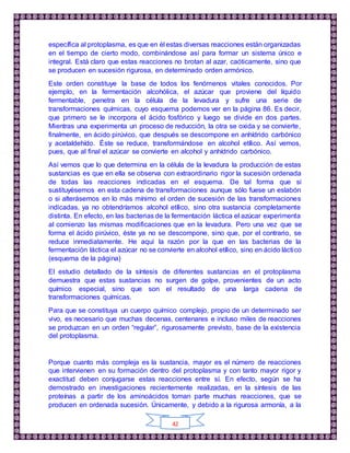 42
específica al protoplasma, es que en él estas diversas reacciones están organizadas
en el tiempo de cierto modo, combinándose así para formar un sistema único e
integral. Está claro que estas reacciones no brotan al azar, caóticamente, sino que
se producen en sucesión rigurosa, en determinado orden armónico.
Este orden constituye la base de todos los fenómenos vitales conocidos. Por
ejemplo, en la fermentación alcohólica, el azúcar que proviene del líquido
fermentable, penetra en la célula de la levadura y sufre una serie de
transformaciones químicas, cuyo esquema podemos ver en la página 86. Es decir,
que primero se le incorpora el ácido fosfórico y luego se divide en dos partes.
Mientras una experimenta un proceso de reducción, la otra se oxida y se convierte,
finalmente, en ácido pirúvico, que después se descompone en anhídrido carbónico
y acetaldehído. Éste se reduce, transformándose en alcohol etílico. Así vemos,
pues, que al final el azúcar se convierte en alcohol y anhídrido carbónico.
Así vemos que lo que determina en la célula de la levadura la producción de estas
sustancias es que en ella se observa con extraordinario rigor la sucesión ordenada
de todas las reacciones indicadas en el esquema. De tal forma que si
sustituyésemos en esta cadena de transformaciones aunque sólo fuese un eslabón
o si alterásemos en lo más mínimo el orden de sucesión de las transformaciones
indicadas, ya no obtendríamos alcohol etílico, sino otra sustancia completamente
distinta. En efecto, en las bacterias de la fermentación láctica el azúcar experimenta
al comienzo las mismas modificaciones que en la levadura. Pero una vez que se
forma el ácido pirúvico, éste ya no se descompone, sino que, por el contrario, se
reduce inmediatamente. He aquí la razón por la que en las bacterias de la
fermentación láctica el azúcar no se convierte en alcohol etílico, sino en ácido láctico
(esquema de la página)
El estudio detallado de la síntesis de diferentes sustancias en el protoplasma
demuestra que estas sustancias no surgen de golpe, provenientes de un acto
químico especial, sino que son el resultado de una larga cadena de
transformaciones químicas.
Para que se constituya un cuerpo químico complejo, propio de un determinado ser
vivo, es necesario que muchas decenas, centenares e incluso miles de reacciones
se produzcan en un orden “regular”, rigurosamente previsto, base de la existencia
del protoplasma.
Porque cuanto más compleja es la sustancia, mayor es el número de reacciones
que intervienen en su formación dentro del protoplasma y con tanto mayor rigor y
exactitud deben conjugarse estas reacciones entre sí. En efecto, según se ha
demostrado en investigaciones recientemente realizadas, en la síntesis de las
proteínas a partir de los aminoácidos toman parte muchas reacciones, que se
producen en ordenada sucesión. Únicamente, y debido a la rigurosa armonía, a la
 