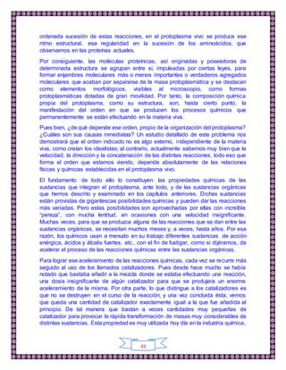 43
ordenada sucesión de estas reacciones, en el protoplasma vivo se produce ese
ritmo estructural, esa regularidad en la sucesión de los aminoácidos, que
observamos en las proteínas actuales.
Por consiguiente, las moléculas proteínicas, así originadas y poseedoras de
determinada estructura se agrupan entre sí, impulsadas por ciertas leyes, para
formar enjambres moleculares más o menos importantes o verdaderos agregados
moleculares que acaban por separarse de la masa protoplasmática y se destacan
como elementos morfológicos, visibles al microscopio, como formas
protoplasmáticas dotadas de gran movilidad. Por tanto, la composición química
propia del protoplasma, como su estructura, son, hasta cierto punto, la
manifestación del orden en que se producen los procesos químicos que
permanentemente se están efectuando en la materia viva.
Pues bien, ¿de qué depende ese orden, propio de la organización del protoplasma?
¿Cuáles son sus causas inmediatas? Un estudio detallado de este problema nos
demostrará que el orden indicado no es algo externo, independiente de la materia
viva, como creían los idealistas; al contrario, actualmente sabemos muy bien que la
velocidad, la dirección y la concatenación de las distintas reacciones, todo eso que
forma el orden que estamos viendo, depende absolutamente de las relaciones
físicas y químicas establecidas en el protoplasma vivo.
El fundamento de todo ello lo constituyen las propiedades químicas de las
sustancias que integran el protoplasma, ante todo, y de las sustancias orgánicas
que hemos descrito y examinado en los capítulos anteriores. Dichas sustancias
están provistas de gigantescas posibilidades químicas y pueden dar las reacciones
más variadas. Pero estas posibilidades son aprovechadas por ellas con increíble
“pereza”, con mucha lentitud, en ocasiones con una velocidad insignificante.
Muchas veces, para que se produzca alguna de las reacciones que se dan entre las
sustancias orgánicas, se necesitan muchos meses y, a veces, hasta años. Por esa
razón, los químicos usan a menudo en su trabajo diferentes sustancias de acción
enérgica, ácidos y álcalis fuertes, etc., con el fin de fustigar, como si dijéramos, de
acelerar el proceso de las reacciones químicas entre las sustancias orgánicas.
Para lograr ese aceleramiento de las reacciones químicas, cada vez se recurre más
seguido al uso de los llamados catalizadores. Pues desde hace mucho se había
notado que bastaba añadir a la mezcla donde se estaba efectuando una reacción,
una dosis insignificante de algún catalizador para que se produjera un enorme
aceleramiento de la misma. Por otra parte, lo que distingue a los catalizadores es
que no se destruyen en el curso de la reacción, y una vez concluida ésta, vemos
que queda una cantidad de catalizador exactamente igual a la que fue añadida al
principio. De tal manera que bastan a veces cantidades muy pequeñas de
catalizador para provocar la rápida transformación de masas muy considerables de
distintas sustancias. Esta propiedad es muy utilizada hoy día en la industria química,
 