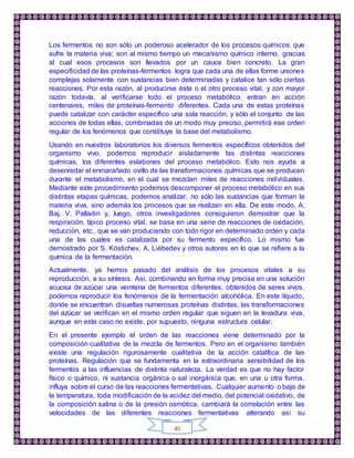 45
Los fermentos no son sólo un poderoso acelerador de los procesos químicos que
sufre la materia viva; son al mismo tiempo un mecanismo químico interno, gracias
al cual esos procesos son llevados por un cauce bien concreto. La gran
especificidad de las proteínas-fermentos logra que cada una de ellas forme uniones
complejas solamente con sustancias bien determinadas y catalice tan sólo ciertas
reacciones. Por esta razón, al producirse éste o el otro proceso vital, y con mayor
razón todavía, al verificarse todo el proceso metabólico, entran en acción
centenares, miles de proteínas-fermento diferentes. Cada una de estas proteínas
puede catalizar con carácter específico una sola reacción, y sólo el conjunto de las
acciones de todas ellas, combinadas de un modo muy preciso, permitirá ese orden
regular de los fenómenos que constituye la base del metabolismo.
Usando en nuestros laboratorios los diversos fermentos específicos obtenidos del
organismo vivo, podemos reproducir aisladamente las distintas reacciones
químicas, los diferentes eslabones del proceso metabólico. Esto nos ayuda a
desenredar el enmarañado ovillo de las transformaciones químicas que se producen
durante el metabolismo, en el cual se mezclan miles de reacciones individuales.
Mediante este procedimiento podemos descomponer el proceso metabólico en sus
distintas etapas químicas, podemos analizar, no sólo las sustancias que forman la
materia viva, sino además los procesos que se realizan en ella. De este modo, A.
Baj, V. Palladin y, luego, otros investigadores consiguieron demostrar que la
respiración, típico proceso vital, se basa en una serie de reacciones de oxidación,
reducción, etc., que se van produciendo con todo rigor en determinado orden y cada
una de las cuales es catalizada por su fermento específico. Lo mismo fue
demostrado por S. Kóstichev, A. Liébedev y otros autores en lo que se refiere a la
química de la fermentación.
Actualmente, ya hemos pasado del análisis de los procesos vitales a su
reproducción, a su síntesis. Así, combinando en forma muy precisa en una solución
acuosa de azúcar una veintena de fermentos diferentes, obtenidos de seres vivos,
podemos reproducir los fenómenos de la fermentación alcohólica. En este líquido,
donde se encuentran disueltas numerosas proteínas distintas, las transformaciones
del azúcar se verifican en el mismo orden regular que siguen en la levadura viva,
aunque en este caso no existe, por supuesto, ninguna estructura celular.
En el presente ejemplo el orden de las reacciones viene determinado por la
composición cualitativa de la mezcla de fermentos. Pero en el organismo también
existe una regulación rigurosamente cualitativa de la acción catalítica de las
proteínas. Regulación que se fundamenta en la extraordinaria sensibilidad de los
fermentos a las influencias de distinta naturaleza. La verdad es que no hay factor
físico o químico, ni sustancia orgánica o sal inorgánica que, en una u otra forma,
influya sobre el curso de las reacciones fermentativas. Cualquier aumento o baja de
la temperatura, toda modificación de la acidez del medio, del potencial oxidativo, de
la composición salina o de la presión osmótica, cambiará la correlación entre las
velocidades de las diferentes reacciones fermentativas alterando así su
 