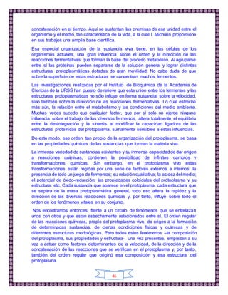 46
concatenación en el tiempo. Aquí se sustentan las premisas de esa unidad entre el
organismo y el medio, tan característica de la vida, a la cual I. Michurin proporcionó
en sus trabajos una amplia base científica.
Esa especial organización de la sustancia viva tiene, en las células de los
organismos actuales, una gran influencia sobre el orden y la dirección de las
reacciones fermentativas que forman la base del proceso metabólico. Al agruparse
entre sí las proteínas pueden separarse de la solución general y lograr distintas
estructuras protoplasmáticas dotadas de gran movilidad. No cabe duda de que
sobre la superficie de estas estructuras se concentran muchos fermentos.
Las investigaciones realizadas por el Instituto de Bioquímica de la Academia de
Ciencias de la URSS han puesto de relieve que esta unión entre los fermentos y las
estructuras protoplasmáticas no sólo influye en forma sustancial sobre la velocidad,
sino también sobre la dirección de las reacciones fermentativas. Lo cual estrecha
más aún, la relación entre el metabolismo y las condiciones del medio ambiente.
Muchas veces sucede que cualquier factor, que por sí solo no ejerce ninguna
influencia sobre el trabajo de los diversos fermentos, altera totalmente el equilibrio
entre la desintegración y la síntesis al modificar la capacidad ligadora de las
estructuras proteínicas del protoplasma, sumamente sensibles a estas influencias.
De este modo, ese orden, tan propio de la organización del protoplasma, se basa
en las propiedades químicas de las sustancias que forman la materia viva.
La inmensa variedad de sustancias existentes y su inmensa capacidadde dar origen
a reacciones químicas, contienen la posibilidad de infinitos cambios y
transformaciones químicas. Sin embargo, en el protoplasma vivo estas
transformaciones están regidas por una serie de factores externos e internos: la
presencia de todo un juego de fermentos; su relación cualitativa; la acidez del medio;
el potencial de óxido-reducción; las propiedades coloidales del protoplasma y su
estructura, etc. Cada sustancia que aparece en el protoplasma, cada estructura que
se separa de la masa protoplasmática general, todo eso altera la rapidez y la
dirección de las diversas reacciones químicas y, por tanto, influye sobre todo el
orden de los fenómenos vitales en su conjunto.
Nos encontramos entonces, frente a un círculo de fenómenos que se entrelazan
unos con otros y que están estrechamente relacionados entre sí. El orden regular
de las reacciones químicas, propio del protoplasma vivo, da origen a la formación
de determinadas sustancias, de ciertas condiciones físicas y químicas y de
diferentes estructuras morfológicas. Pero todos estos fenómenos –la composición
del protoplasma, sus propiedades y estructura-, una vez presentes, empiezan a su
vez a actuar como factores determinantes de la velocidad, de la dirección y de la
concatenación de las reacciones que se verifican en el protoplasma y, por tanto,
también del orden regular que originó esa composición y esa estructura del
protoplasma.
 