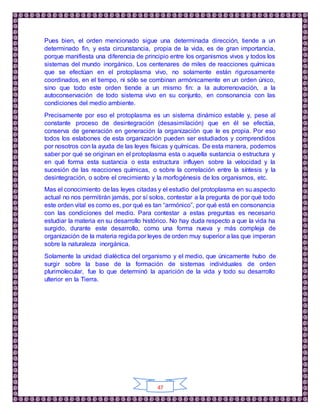 47
Pues bien, el orden mencionado sigue una determinada dirección, tiende a un
determinado fin, y esta circunstancia, propia de la vida, es de gran importancia,
porque manifiesta una diferencia de principio entre los organismos vivos y todos los
sistemas del mundo inorgánico. Los centenares de miles de reacciones químicas
que se efectúan en el protoplasma vivo, no solamente están rigurosamente
coordinados, en el tiempo, ni sólo se combinan armónicamente en un orden único,
sino que todo este orden tiende a un mismo fin: a la autorrenovación, a la
autoconservación de todo sistema vivo en su conjunto, en consonancia con las
condiciones del medio ambiente.
Precisamente por eso el protoplasma es un sistema dinámico estable y, pese al
constante proceso de desintegración (desasimilación) que en él se efectúa,
conserva de generación en generación la organización que le es propia. Por eso
todos los eslabones de esta organización pueden ser estudiados y comprendidos
por nosotros con la ayuda de las leyes físicas y químicas. De esta manera, podemos
saber por qué se originan en el protoplasma esta o aquella sustancia o estructura y
en qué forma esta sustancia o esta estructura influyen sobre la velocidad y la
sucesión de las reacciones químicas, o sobre la correlación entre la síntesis y la
desintegración, o sobre el crecimiento y la morfogénesis de los organismos, etc.
Mas el conocimiento de las leyes citadas y el estudio del protoplasma en su aspecto
actual no nos permitirán jamás, por sí solos, contestar a la pregunta de por qué todo
este orden vital es como es, por qué es tan “armónico”, por qué está en consonancia
con las condiciones del medio. Para contestar a estas preguntas es necesario
estudiar la materia en su desarrollo histórico. No hay duda respecto a que la vida ha
surgido, durante este desarrollo, como una forma nueva y más compleja de
organización de la materia regida por leyes de orden muy superior a las que imperan
sobre la naturaleza inorgánica.
Solamente la unidad dialéctica del organismo y el medio, que únicamente hubo de
surgir sobre la base de la formación de sistemas individuales de orden
plurimolecular, fue lo que determinó la aparición de la vida y todo su desarrollo
ulterior en la Tierra.
 