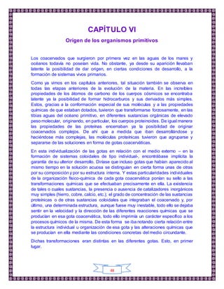 48
CAPÍTULO VI
Origen de los organismos primitivos
Los coacervados que surgieron por primera vez en las aguas de los mares y
océanos todavía no poseían vida. No obstante, ya desde su aparición llevaban
latente la posibilidad de dar origen, en ciertas condiciones de desarrollo, a la
formación de sistemas vivos primarios.
Como ya vimos en los capítulos anteriores, tal situación también se observa en
todas las etapas anteriores de la evolución de la materia. En las increíbles
propiedades de los átomos de carbono de los cuerpos cósmicos se encontraba
latente ya la posibilidad de formar hidrocarburos y sus derivados más simples.
Estos, gracias a la conformación especial de sus moléculas y a las propiedades
químicas de que estaban dotados, tuvieron que transformarse forzosamente, en las
tibias aguas del océano primitivo, en diferentes sustancias orgánicas de elevado
peso molecular, originando, en particular, los cuerpos proteinoides. De igual manera
las propiedades de las proteínas encerraban ya la posibilidad de originar
coacervados complejos. De ahí que a medida que iban desarrollándose y
haciéndose más complejas, las moléculas proteínicas tuvieron que agruparse y
separarse de las soluciones en forma de gotas coacerváticas.
En esta individualización de las gotas en relación con el medio externo – en la
formación de sistemas coloidales de tipo individual-, encontrábase implícita la
garantía de su ulterior desarrollo. Diríase que incluso gotas que habían aparecido al
mismo tiempo en la solución acuosa se distinguían en cierta forma unas de otras
por su composición y por su estructura interna. Y estas particularidades individuales
de la organización físico-química de cada gota coacervática ponían su sello a las
transformaciones químicas que se efectuaban precisamente en ella. La existencia
de tales o cuales sustancias, la presencia o ausencia de catalizadores inorgánicos
muy simples (hierro, cobre, calcio, etc.); el grado de concentración de las sustancias
proteínicas o de otras sustancias coloidales que integraban el coacervado y, por
último, una determinada estructura, aunque fuese muy inestable, todo ello se dejaba
sentir en la velocidad y la dirección de las diferentes reacciones químicas que se
producían en esa gota coacervática, todo ello imprimía un carácter específico a los
procesos químicos de la misma. De esta forma se iba notando cierta relación entre
la estructura individual u organización de esa gota y las alteraciones químicas que
se producían en ella mediante las condiciones concretas del medio circundante.
Dichas transformaciones eran distintas en las diferentes gotas. Esto, en primer
lugar.
 