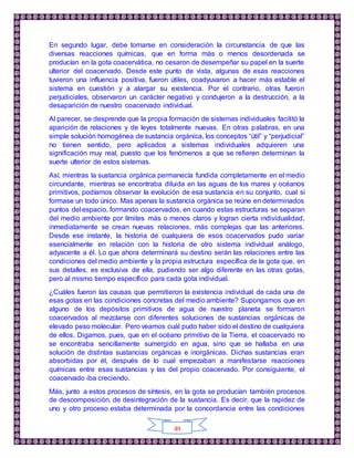 49
En segundo lugar, debe tomarse en consideración la circunstancia de que las
diversas reacciones químicas, que en forma más o menos desordenada se
producían en la gota coacervática, no cesaron de desempeñar su papel en la suerte
ulterior del coacervado. Desde este punto de vista, algunas de esas reacciones
tuvieron una influencia positiva, fueron útiles, coadyuvaron a hacer más estable el
sistema en cuestión y a alargar su existencia. Por el contrario, otras fueron
perjudiciales, observaron un carácter negativo y condujeron a la destrucción, a la
desaparición de nuestro coacervado individual.
Al parecer, se desprende que la propia formación de sistemas individuales facilitó la
aparición de relaciones y de leyes totalmente nuevas. En otras palabras, en una
simple solución homogénea de sustancia orgánica, los conceptos “útil” y “perjudicial”
no tienen sentido, pero aplicados a sistemas individuales adquieren una
significación muy real, puesto que los fenómenos a que se refieren determinan la
suerte ulterior de estos sistemas.
Así, mientras la sustancia orgánica permanecía fundida completamente en el medio
circundante, mientras se encontraba diluida en las aguas de los mares y océanos
primitivos, podíamos observar la evolución de esa sustancia en su conjunto, cual si
formase un todo único. Mas apenas la sustancia orgánica se reúne en determinados
puntos del espacio, formando coacervados, en cuando estas estructuras se separan
del medio ambiente por límites más o menos claros y logran cierta individualidad,
inmediatamente se crean nuevas relaciones, más complejas que las anteriores.
Desde ese instante, la historia de cualquiera de esos coacervados pudo variar
esencialmente en relación con la historia de otro sistema individual análogo,
adyacente a él. Lo que ahora determinará su destino serán las relaciones entre las
condiciones del medio ambiente y la propia estructura específica de la gota que, en
sus detalles, es exclusiva de ella, pudiendo ser algo diferente en las otras gotas,
pero al mismo tiempo específico para cada gota individual.
¿Cuáles fueron las causas que permitieron la existencia individual de cada una de
esas gotas en las condiciones concretas del medio ambiente? Supongamos que en
alguno de los depósitos primitivos de agua de nuestro planeta se formaron
coacervados al mezclarse con diferentes soluciones de sustancias orgánicas de
elevado peso molecular. Pero veamos cuál pudo haber sido el destino de cualquiera
de ellos. Digamos, pues, que en el océano primitivo de la Tierra, el coacervado no
se encontraba sencillamente sumergido en agua, sino que se hallaba en una
solución de distintas sustancias orgánicas e inorgánicas. Dichas sustancias eran
absorbidas por él, después de lo cual empezaban a manifestarse reacciones
químicas entre esas sustancias y las del propio coacervado. Por consiguiente, el
coacervado iba creciendo.
Más, junto a estos procesos de síntesis, en la gota se producían también procesos
de descomposición, de desintegración de la sustancia. Es decir, que la rapidez de
uno y otro proceso estaba determinada por la concordancia entre las condiciones
 