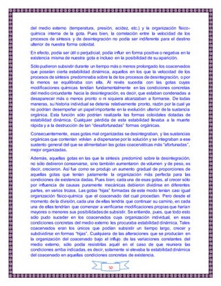 50
del medio externo (temperatura, presión, acidez, etc.) y la organización físico-
química interna de la gota. Pues bien, la correlación entre la velocidad de los
procesos de síntesis y de desintegración no podía ser indiferente para el destino
ulterior de nuestra forma coloidal.
En efecto, podía ser útil o perjudicial, podía influir en forma positiva o negativa en la
existencia misma de nuestra gota e incluso en la posibilidad de su aparición.
Sólo pudieron subsistir durante un tiempo más o menos prolongado los coacervados
que poseían cierta estabilidad dinámica, aquellos en los que la velocidad de los
procesos de síntesis predominaba sobre la de los procesos de desintegración, o por
lo menos se equilibraba con ella. Al revés sucedía con las gotas cuyas
modificaciones químicas tendían fundamentalmente en las condiciones concretas
del medio circundante hacia la desintegración, es decir, que estaban condenadas a
desaparecer más o menos pronto o ni siquiera alcanzaban a formarse. De todas
maneras, su historia individual se detenía relativamente pronto, razón por la cual ya
no podrían desempeñar un papel importante en la evolución ulterior de la sustancia
orgánica. Esta función sólo podrían realizarla las formas coloidales dotadas de
estabilidad dinámica. Cualquier pérdida de esta estabilidad llevaba a la muerte
rápida y a la destrucción de tan “desafortunadas” formas orgánicas.
Consecuentemente, esas gotas mal organizadas se desintegraban, y las sustancias
orgánicas que contenían volvían a dispersarse por la solución y se integraban a ese
sustento general del que se alimentaban las gotas coacerváticas más “afortunadas”,
mejor organizadas.
Además, aquellas gotas en las que la síntesis predominó sobre la desintegración,
no sólo debieron conservarse, sino también aumentaron de volumen y de peso, es
decir, crecieron. Así fue como se produjo un aumento gradual de proporciones de
aquellas gotas que tenían justamente la organización más perfecta para las
condiciones de existencia dadas. Pues bien, cada una de esas gotas, al crecer sólo
por influencia de causas puramente mecánicas debieron dividirse en diferentes
partes, en varios trozos. Las gotas “hijas” formadas de este modo tenían casi igual
organización físico-química que el coacervado del cual procedían. Pero desde el
momento de la división, cada una de ellas tendría que continuar su camino, en cada
una de ellas tendrían que comenzar a verificarse modificaciones propias que harían
mayores o menores sus posibilidadesde subsistir. Se entiende, pues, que todo esto
sólo pudo suceder en los coacervados cuya organización individual, en esas
condiciones concretas del medio externo les procuraba estabilidad dinámica. Tales
coacervados eran los únicos que podían subsistir un tiempo largo, crecer y
subdividirse en formas “hijas”. Cualquiera de las alteraciones que se producían en
la organización del coacervado bajo el influjo de las variaciones constantes del
medio externo, sólo podía resistirlas aquél en el caso de que reuniera las
condiciones arriba indicadas, es decir, solamente si elevaba la estabilidad dinámica
del coacervado en aquellas condiciones concretas de existencia.
 