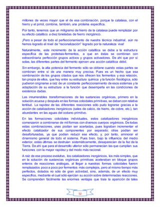 52
millones de veces mayor que el de esa combinación, porque la catalasa, con el
hierro y el pirrol, combina, también, una proteína específica.
Por tanto, tenemos que un miligramo de hierro de la catalasa puede remplazar por
su efecto catalítico a diez toneladas de hierro inorgánico.
¡Pero a pesar de todo el perfeccionamiento de nuestra técnica industrial, aún no
hemos logrado el nivel de “racionalización” logrado por la naturaleza viva!
Naturalmente, este incremento de la acción catalítica se debe a la estructura
específica de las proteínas-fermentos, a que en éstas se combinan con
extraordinaria perfección grupos activos y grupos activadores. De ahí que por sí
solas, las diferentes partes del fermento ejercen una acción catalítica débil.
Sin embargo, la alta potencia del fermento sólo se obtiene cuando estas partes se
combinan entre sí de una manera muy precisa. Pues es un hecho que esa
combinación de los grupos citados que nos ofrecen los fermentos y esa relación,
tan propia de ellos, que hay entre su estructura química y la función fisiológica, sólo
pudieron originarse a raíz de un constante perfeccionamiento de esos sistemas y la
adaptación de su estructura a la función que desempeña en las condiciones de
existencia dadas.
Las innumerables transformaciones de las sustancias orgánicas, primero en la
solución acuosa y después en las formas coloidales primitivas, se daban con relativa
lentitud. La rapidez de las diferentes reacciones sólo pudo lograrse gracias a la
acción de catalizadores inorgánicos (sales de calcio, de hierro, de cobre, etc.), tan
abundantes en las aguas del océano primitivo.
En las formaciones coloidales individuales, estos catalizadores inorgánicos
comenzaron a combinarse de mil formas con diversos cuerpos orgánicos. De todas
estas combinaciones, unas podían ser acertadas, pues lograban incrementar el
efecto catalizador de sus componentes por separado; otras podían ser
desafortunadas, ya que podían reducir ese efecto, y, por tanto, aminorar el
dinamismo general de todo el sistema. Pues bien, bajo la influencia del medio
exterior, estas últimas se destruían sistemáticamente, desaparecían de la faz de la
Tierra. De ahí que para el desarrollo ulterior sólo permanecían las que cumplían sus
funciones con la mayor rapidez y del modo más racional.
A raíz de ese proceso evolutivo, los catalizadores inorgánicos, los más simples, que
en la solución de sustancias orgánicas primitivas aceleraban en bloque grupos
enteros de reacciones análogas, al llegar a nuestras formas coloidales fueron
remplazados poco a poco por fermentos más complejos, pero al mismo tiempo más
perfectos, dotados no sólo de gran actividad, sino, además, de un efecto muy
específico, mediante el cual sólo ejercían su acción sobre determinadas reacciones.
Se comprenden fácilmente las enormes ventajas que traía la aparición de tales
 