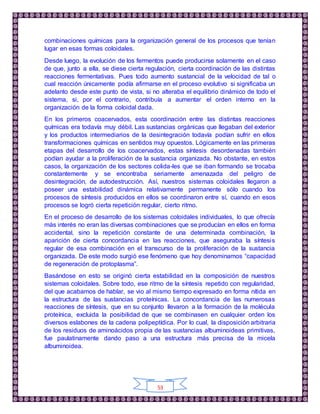 53
combinaciones químicas para la organización general de los procesos que tenían
lugar en esas formas coloidales.
Desde luego, la evolución de los fermentos puede producirse solamente en el caso
de que, junto a ella, se diese cierta regulación, cierta coordinación de las distintas
reacciones fermentativas. Pues todo aumento sustancial de la velocidad de tal o
cual reacción únicamente podía afirmarse en el proceso evolutivo si significaba un
adelanto desde este punto de vista, si no alteraba el equilibrio dinámico de todo el
sistema, si, por el contrario, contribuía a aumentar el orden interno en la
organización de la forma coloidal dada.
En los primeros coacervados, esta coordinación entre las distintas reacciones
químicas era todavía muy débil. Las sustancias orgánicas que llegaban del exterior
y los productos intermediarios de la desintegración todavía podían sufrir en ellos
transformaciones químicas en sentidos muy opuestos. Lógicamente en las primeras
etapas del desarrollo de los coacervados, estas síntesis desordenadas también
podían ayudar a la proliferación de la sustancia organizada. No obstante, en estos
casos, la organización de los sectores colida-les que se iban formando se trocaba
constantemente y se encontraba seriamente amenazada del peligro de
desintegración, de autodestrucción. Así, nuestros sistemas coloidales llegaron a
poseer una estabilidad dinámica relativamente permanente sólo cuando los
procesos de síntesis producidos en ellos se coordinaron entre sí, cuando en esos
procesos se logró cierta repetición regular, cierto ritmo.
En el proceso de desarrollo de los sistemas coloidales individuales, lo que ofrecía
más interés no eran las diversas combinaciones que se producían en ellos en forma
accidental, sino la repetición constante de una determinada combinación, la
aparición de cierta concordancia en las reacciones, que aseguraba la síntesis
regular de esa combinación en el transcurso de la proliferación de la sustancia
organizada. De este modo surgió ese fenómeno que hoy denominamos “capacidad
de regeneración de protoplasma”.
Basándose en esto se originó cierta estabilidad en la composición de nuestros
sistemas coloidales. Sobre todo, ese ritmo de la síntesis repetido con regularidad,
del que acabamos de hablar, se vio al mismo tiempo expresado en forma nítida en
la estructura de las sustancias proteínicas. La concordancia de las numerosas
reacciones de síntesis, que en su conjunto llevaron a la formación de la molécula
proteínica, excluida la posibilidad de que se combinasen en cualquier orden los
diversos eslabones de la cadena polipeptídica. Por lo cual, la disposición arbitraria
de los residuos de aminoácidos propia de las sustancias albuminoideas primitivas,
fue paulatinamente dando paso a una estructura más precisa de la micela
albuminoidea.
 