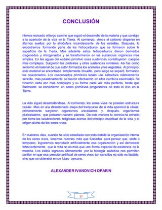 57
CONCLUSIÓN
Hemos revisado el largo camino que siguió el desarrollo de la materia y que condujo
a la aparición de la vida en la Tierra. Al comienzo, vimos el carbono disperso en
átomos sueltos por la atmósfera incandescente de las estrellas. Después, lo
encontramos formando parte de los hidrocarburos que se formaron sobre la
superficie de la Tierra. Más adelante estos hidrocarburos dieron derivados
oxigenados y nitrogenados y se transformaron en las sustancias orgánicas más
simples. En las aguas del océano primitivo esas sustancias constituyeron cuerpos
más complejos. Surgieron las proteínas y otras sustancias similares. Así fue como
se formó el material de que están formados los animales y los vegetales. Al principio,
este material se encontraba simplemente disuelto, pero luego se separó, formando
los coacervados. Los coacervados primitivos tenían una estructura relativamente
sencilla, mas paulatinamente se fueron efectuando en ellos cambios esenciales. Se
hicieron cada vez más complejos y su forma cada vez más perfecta, hasta que
finalmente se convirtieron en seres primitivos progenitores de todo lo vivo en la
Tierra.
La vida siguió desarrollándose. Al comienzo, los seres vivos no poseían estructura
celular. Mas en una determinada etapa del transcurso de la vida apareció la célula;
primeramente surgieron organismos unicelulares y, después, organismos
pluricelulares, que poblaron nuestro planeta. De esta manera la ciencia ha echado
por tierra las lucubraciones religiosas acerca del principio espiritual de la vida y el
origen divino de los seres vivos.
En nuestros días, cuando ha sido estudiada con todo detalle la organización interna
de los seres vivos, tenemos razones más que fundadas para pensar que, tarde o
temprano, lograremos reproducir artificialmente esa organización y así demostrar
fehacientemente, que la vida no es más que una forma especial de existencia de la
materia. Los éxitos logrados últimamente por la biología soviética nos permiten
confiar en que esa creación artificial de seres vivos tan sencillos no sólo es factible,
sino que se obtendrá en un futuro cercano.
ALEXANDER IVANOVICH OPARIN
 