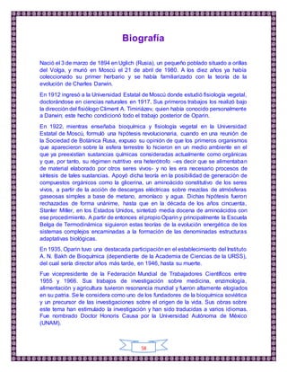 58
Biografía
Nació el 3 de marzo de 1894 en Uglich (Rusia), un pequeño poblado situado a orillas
del Volga, y murió en Moscú el 21 de abril de 1980. A los diez años ya había
coleccionado su primer herbario y se había familiarizado con la teoría de la
evolución de Charles Darwin.
En 1912 ingresó a la Universidad Estatal de Moscú donde estudió fisiología vegetal,
doctorándose en ciencias naturales en 1917. Sus primeros trabajos los realizó bajo
la dirección del fisiólogo Climent A. Timiriázev, quien había conocido personalmente
a Darwin; este hecho condicionó todo el trabajo posterior de Oparin.
En 1922, mientras enseñaba bioquímica y fisiología vegetal en la Universidad
Estatal de Moscú, formuló una hipótesis revolucionaria, cuando en una reunión de
la Sociedad de Botánica Rusa, expuso su opinión de que los primeros organismos
que aparecieron sobre la esfera terrestre lo hicieron en un medio ambiente en el
que ya preexistían sustancias químicas consideradas actualmente como orgánicas
y que, por tanto, su régimen nutritivo era heterótrofo –es decir que se alimentaban
de material elaborado por otros seres vivos- y no les era necesario procesos de
síntesis de tales sustancias. Apoyó dicha teoría en la posibilidad de generación de
compuestos orgánicos como la glicerina, un aminoácido constitutivo de los seres
vivos, a partir de la acción de descargas eléctricas sobre mezclas de atmósferas
gaseosas simples a base de metano, amoníaco y agua. Dichas hipótesis fueron
rechazadas de forma unánime, hasta que en la década de los años cincuenta,
Stanler Miller, en los Estados Unidos, sintetizó media docena de aminoácidos con
ese procedimiento. A partir de entonces el propio Oparin y principalmente la Escuela
Belga de Termodinámica siguieron estas teorías de la evolución energética de los
sistemas complejos encaminadas a la formación de las denominadas estructuras
adaptativas biológicas.
En 1935, Oparin tuvo una destacada participaciónen el establecimiento del Instituto
A. N. Bakh de Bioquímica (dependiente de la Academia de Ciencias de la URSS),
del cual sería director años más tarde, en 1946, hasta su muerte.
Fue vicepresidente de la Federación Mundial de Trabajadores Científicos entre
1955 y 1966. Sus trabajos de investigación sobre medicina, enzimología,
alimentación y agricultura tuvieron resonancia mundial y fueron altamente elogiados
en su patria. Se le considera como uno de los fundadores de la bioquímica soviética
y un precursor de las investigaciones sobre el origen de la vida. Sus obras sobre
este tema han estimulado la investigación y han sido traducidas a varios idiomas.
Fue nombrado Doctor Honoris Causa por la Universidad Autónoma de México
(UNAM).
 