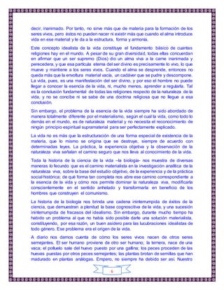 6
decir, inanimado. Por tanto, no sirve más que de materia para la formación de los
seres vivos, pero éstos no pueden nacer ni existir más que cuando el alma introduce
vida en ese material y le da a la estructura, forma y armonía.
Este concepto idealista de la vida constituye el fundamento básico de cuantas
religiones hay en el mundo. A pesar de su gran diversidad, todas ellas concuerdan
en afirmar que un ser supremo (Dios) dio un alma viva a la carne inanimada y
perecedera, y que esa partícula eterna del ser divino es precisamente lo vivo, lo que
mueve y mantiene a los seres vivos. Cuando el alma se desprende, entonces no
queda más que la envoltura material vacía, un cadáver que se pudre y descompone.
La vida, pues, es una manifestación del ser divino, y por eso el hombre no puede
llegar a conocer la esencia de la vida, ni, mucho menos, aprender a regularla. Tal
es la conclusión fundamental de todas las religiones respecto de la naturaleza de la
vida, y no se concibe ni se sabe de una doctrina religiosa que no llegue a esa
conclusión.
Sin embargo, el problema de la esencia de la vida siempre ha sido abordado de
manera totalmente diferente por el materialismo, según el cual la vida, como todo lo
demás en el mundo, es de naturaleza material y no necesita el reconocimiento de
ningún principio espiritual supramaterial para ser perfectamente explicado.
La vida no es más que la estructuración de una forma especial de existencia de la
materia, que lo mismo se origina que se destruye, siempre de acuerdo con
determinadas leyes. La práctica, la experiencia objetiva y la observación de la
naturaleza viva señalan el camino seguro que nos lleva al conocimiento de la vida.
Toda la historia de la ciencia de la vida –la biología- nos muestra de diversas
maneras lo fecundo que es el camino materialista en la investigación analítica de la
naturaleza viva, sobre la base del estudio objetivo, de la experiencia y de la práctica
social histórica; de qué forma tan completa nos abre ese camino correspondiente a
la esencia de la vida y cómo nos permite dominar la naturaleza viva, modificarla
conscientemente en el sentido anhelado y transformarla en beneficio de los
hombres que construyen el comunismo.
La historia de la biología nos brinda una cadena ininterrumpida de éxitos de la
ciencia, que demuestran a plenitud la base cognoscitiva de la vida, y una sucesión
ininterrumpida de fracasos del idealismo. Sin embargo, durante mucho tiempo ha
habido un problema al que no había sido posible darle una solución materialista,
constituyendo, por esa razón, un buen asidero para las lucubraciones idealistas de
todo género. Ese problema era el origen de la vida.
A diario nos damos cuenta de cómo los seres vivos nacen de otros seres
semejantes. El ser humano proviene de otro ser humano; la ternera, nace de una
vaca; el polluelo sale del huevo puesto por una gallina; los peces proceden de las
huevas puestas por otros peces semejantes; las plantas brotan de semillas que han
madurado en plantas análogas. Empero, no siempre ha debido ser así. Nuestro
 