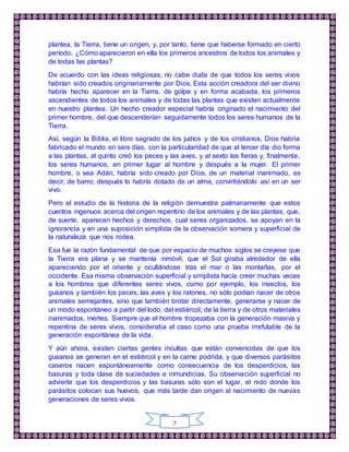 7
plantea, la Tierra, tiene un origen, y, por tanto, tiene que haberse formado en cierto
período. ¿Cómo aparecieron en ella los primeros ancestros de todos los animales y
de todas las plantas?
De acuerdo con las ideas religiosas, no cabe duda de que todos los seres vivos
habrían sido creados originariamente por Dios. Esta acción creadora del ser divino
habría hecho aparecer en la Tierra, de golpe y en forma acabada, los primeros
ascendientes de todos los animales y de todas las plantas que existen actualmente
en nuestro plantea. Un hecho creador especial habría originado el nacimiento del
primer hombre, del que descenderían seguidamente todos los seres humanos de la
Tierra.
Así, según la Biblia, el libro sagrado de los judíos y de los cristianos, Dios habría
fabricado el mundo en seis días, con la particularidad de que al tercer día dio forma
a las plantas, al quinto creó los peces y las aves, y al sexto las fieras y, finalmente,
los seres humanos, en primer lugar al hombre y después a la mujer. El primer
hombre, o sea Adán, habría sido creado por Dios, de un material inanimado, es
decir, de barro; después lo habría dotado de un alma, convirtiéndolo así en un ser
vivo.
Pero el estudio de la historia de la religión demuestra palmariamente que estos
cuentos ingenuos acerca del origen repentino de los animales y de las plantas, que,
de suerte, aparecen hechos y derechos, cual seres organizados, se apoyan en la
ignorancia y en una suposición simplista de la observación somera y superficial de
la naturaleza que nos rodea.
Esa fue la razón fundamental de que por espacio de muchos siglos se creyese que
la Tierra era plana y se mantenía inmóvil, que el Sol giraba alrededor de ella
apareciendo por el oriente y ocultándose tras el mar o las montañas, por el
occidente. Esa misma observación superficial y simplista hacía creer muchas veces
a los hombres que diferentes seres vivos, como por ejemplo, los insectos, los
gusanos y también los peces, las aves y los ratones, no sólo podían nacer de otros
animales semejantes, sino que también brotar directamente, generarse y nacer de
un modo espontáneo a partir del lodo, del estiércol, de la tierra y de otros materiales
inanimados, inertes. Siempre que el hombre tropezaba con la generación masiva y
repentina de seres vivos, consideraba el caso como una prueba irrefutable de la
generación espontánea de la vida.
Y aún ahora, existen ciertas gentes incultas que están convencidas de que los
gusanos se generan en el estiércol y en la carne podrida, y que diversos parásitos
caseros nacen espontáneamente como consecuencia de los desperdicios, las
basuras y toda clase de suciedades e inmundicias. Su observación superficial no
advierte que los desperdicios y las basuras sólo son el lugar, el nido donde los
parásitos colocan sus huevos, que más tarde dan origen al nacimiento de nuevas
generaciones de seres vivos.
 