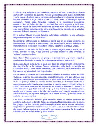 8
En efecto, muy antiguas teorías de la India, Babilonia y Egipto, nos advierten de esa
generación espontánea de gusanos, moscas y escarabajos que surgen del estiércol
y de la basura; de piojos que se generan en el sudor humano; de ranas, serpientes,
ratones y cocodrilos engendrados por el lodo del río Nilo, de luciérnagas que se
consumen. Todas estas fantasías relativas a la generación espontánea
correspondían en dichas teorías con las leyendas, mitos vulgares y tradiciones
religiosas. Todas las apariciones repentinas de seres vivos, como caídos del cielo,
eran interpretadas exclusivamente como manifestaciones parciales de la voluntad
creadora de los dioses o de los demonios.
En la antigua Grecia, muchos filósofos materialistas refutaban ya esa definición
religiosa del origen de los seres vivos.
Sin embargo, el transcurso de la historia facilitó que en los siglos siguientes se
desenvolviera y llegase a preponderar una especulación teórica enemiga del
materialismo: la concepción idealista de Platón, filósofo de la antigua Grecia.
De acuerdo con las ideas de Platón, tanto la materia vegetal como la animal, por sí
solas, carecen de vida, y sólo pueden vivificarse cuando el alma inmortal, la
“psique”, penetra en ellas.
Esta idea de Platón representó un gran papel contradictorio y, por tanto, negativo
en el desenvolvimiento posterior del problema que estamos examinando.
Diríase que, hasta cierto punto, la teoría de Platón se reflejó también en la doctrina
de otro filósofo de la antigua Grecia, Aristóteles, más tarde convertida en
fundamento básico de la cultura medieval y que predominó en el pensamiento de
los pueblos por espacio de casi dos mil años.
En sus obras, Aristóteles no se circunscribió a detallar numerosos casos de seres
vivos que, según su creencia, aparecían espontáneamente, sino que, además, dotó
a este fenómeno de una cierta base teórica. Aristóteles consideraba que los seres
vivos, al igual que todos los demás objetos concretos, se formaban mediante la
conjugación de determinado principio pasivo: la materia, con un principio activo: la
forma. Esta última sería para los seres vivos la “entelequia del cuerpo”, es decir, el
alma. Ella era la que daba forma al cuerpo y la que lo movía. En consecuencia,
resulta que la materia carece de vida, pero es abarcada por ésta, adquiere forma
armónicamente y se organiza con ayuda de la fuerza anímica, que infiltra vida a la
materia y la mantiene viva.
Las ideas aristotélicas tuvieron gran influencia sobre la historia posterior del
problema del origen de la vida. Todas las escuelas filosóficas ulteriores, lo mismo
las griegas que las romanas, participaron plenamente de la idea de Aristóteles
respecto de la generación espontánea de los seres vivos. A la vez, con el transcurso
del tiempo, la base teórica de la generación espontánea y repentina fue tomando un
carácter cada vez más idealista y hasta místico.
 