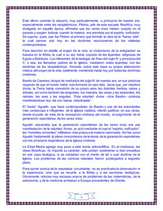 9
Este último carácter lo adquirió, muy particularmente, a principios de nuestra era,
especialmente entre los neoplatónicos. Plotino, jefe de esta escuela filosófica, muy
divulgada en aquella época, afirmaba que los seres vivos habían surgido en el
pasado y surgían todavía cuando la materia era animada por el espíritu vivificador.
Se supone, pues, que fue Plotino el primero que formuló la idea de la “fuerza vital”,
la cual pervive aún hoy en las doctrinas reaccionarias de los vitalistas
contemporáneos.
Para describir en detalle el origen de la vida, el cristianismo de la antigüedad se
basaba en la Biblia, la cual a su vez había copiado de las leyendas religiosas de
Egipto y Babilonia. Los intérpretes de la teología de fines del siglo IV y principios del
V, o sea, los llamados padres de la Iglesia, mezclaron estas leyendas con las
doctrinas de los neoplatónicos, fincando sobre esta base su propia elaboración
mística del origen de la vida, totalmente mantenida hasta hoy por todas las doctrinas
cristianas.
Basilio de Cesarea, obispo de mediados del siglo IV de nuestra era, en sus prédicas
respecto de que el mundo había sido formado en seis días, decía que, por voluntad
divina, la Tierra había concebido de su propio seno las distintas hierbas, raíces y
árboles, así como también las langostas, los insectos, las ranas y las serpientes, los
ratones, las aves y las anguilas. “Esta voluntad divina –dice Basilio– continúa
manifestándose hoy día con fuerza indeclinable”.
El “beato” Agustín, que fuera contemporáneo de Basilio y una de las autoridades
más conspicuas e influyentes de la Iglesia católica, intentó justificar en sus obras,
desde el punto de vista de la concepción cristiana del mundo, el surgimiento de la
generación espontánea de los seres vivos.
Agustín aseveraba que la generación espontánea de los seres vivos era una
manifestación de la voluntad divina, un acto mediante el cual el “espíritu vivificador”,
las “invisibles simientes” infiltraban vida propia a la materia inanimada. Así fue como
Agustín fundamentó la plena concordancia de la teoría de la generación espontánea
con los principios dogmáticos de la Iglesia cristiana.
La Edad Media agregó muy poco a esta teoría anticientífica. En el medioevo, las
ideas filosóficas, no importa su carácter, sólo podían sostenerse si iban envueltas
en una capa teológica, si se cobijaban con el manto de tal o cual doctrina de la
Iglesia. Los problemas de las ciencias naturales fueron postergados a segundo
plano.
Para opinar acerca de la naturaleza circundante, no se practicaba la observación ni
la experiencia, sino que se recurría a la Biblia y a las escrituras teológicas.
Únicamente noticias muy escasas acerca de problemas de las matemáticas, de la
astronomía y de la medicina arribaban a Europa procedentes de Oriente.
 