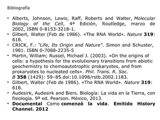 • Alberts, Johnson, Lewis, Raff, Roberts and Walter, Molecular
Biology of the Cell, 4ª Edición, Routledge, marzo de
2002, ISBN 0-8153-3218-1.
• Gilbert, Walter (Feb de 1986). «The RNA World». Nature 319:
618.
• CRICK, F.: "Life, Its Origin and Nature". Simon and Schuster,
1981. ISBN 0-7088-2235-5
• Martin, William; Russel, Michael J. (2003). «On the origins of
cells: a hypothesis for the evolutionary transitions from abiotic
geochemistry to chemoautotrophic prokaryotes, and from
prokaryotes to nucleated cells». Phil. Trans. R. Soc.
B 358 (1429): 59–85.doi:10.1098/rstb.2002.1183.
• Gilbert, Walter (Feb de 1986). «The RNA World». Nature 319:
618.
• Audesirk, Audesirk and Biers. Biología: La vida en la Tierra, con
fisiología. 9ª ed. Pearson. México, 2013.
• Documental Como comenzó la vida. Emitido History
Channel. 2012
Bibliografía
 