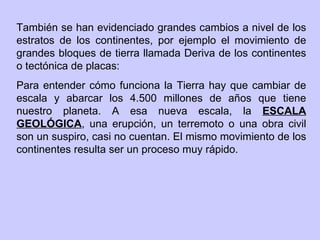 También se han evidenciado grandes cambios a nivel de los estratos de los continentes, por ejemplo el movimiento de grandes bloques de tierra llamada Deriva de los continentes o tectónica de placas:  Para entender cómo funciona la Tierra hay que cambiar de escala y abarcar los 4.500 millones de años que tiene nuestro planeta. A esa nueva escala, la  ESCALA GEOLÓGICA , una erupción, un terremoto o una obra civil son un suspiro, casi no cuentan. El mismo movimiento de los continentes resulta ser un proceso muy rápido. 