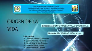 ORIGEN DE LA
VIDA
•
“AÑO DE LA UNIVERSALIZACIÓN DE LA SALUD”
UNIVERSIDAD NACIONAL HERMILIO VALDIZÁN –HUÁNUCO
FACULTAD DE CIENCIAS ADMINISTRATIVAS Y TURISMO
E.A.P. TURISMO Y HOTELERÍA
Integrantes:
 Calderon Seretti, Gianella A.
 Guerra Acosta, Flormira F.
 Hernández Uribe, Priscila.
 Inocente Daza, Isabel.
 Melo Villarreal, Delmer.
Catedra: AMBIENTE Y DESARROLLO SOSTENIBLE.
Docente: Mg. AGUILAR JARA, Norma.
 