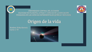 Origen de la vida
UNIVERSIDAD CENTRAL DEL ECUADOR
FACULTAD DE FILOSOFÍA, LETRAS Y CIENCIAS DE LA EDUCACIÓN
PEDAGOGÍA DE LAS CIENCIAS EXPERIMENTALES QUÍMICA Y BIOLOGÍA
Nombre: Erika Herrera
Curso: 2 “A”
 
