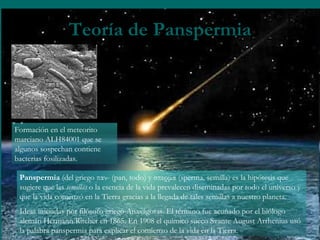 Teoría de Panspermia Formación en el meteorito marciano ALH84001 que se algunos sospechan contiene bacterias fosilizadas.  Panspermia  (del griego παν- (pan, todo) y σπερμα (sperma, semilla) es la hipótesis que sugiere que las  semillas  o la esencia de la vida prevalecen diseminadas por todo el universo y que la vida comenzó en la Tierra gracias a la llegada de tales semillas a nuestro planeta.  Ideas iniciadas por filósofo griego Anaxágoras. El término fue acuñado por el biólogo alemán Hermann Ritcher en 1865. En 1908 el químico sueco Svante August Arrhenius usó la palabra panspermia para explicar el comienzo de la vida en la Tierra.  