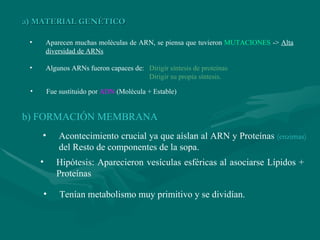 a) MATERIAL GENÉTICO Aparecen muchas moléculas de ARN, se piensa que tuvieron  MUTACIONES  ->  Alta diversidad de ARNs Algunos ARNs fueron capaces de:  Dirigir síntesis de proteínas     Dirigir su propia síntesis. Fue sustituido por  ADN  (Molécula + Estable) b) FORMACIÓN MEMBRANA Acontecimiento crucial ya que aíslan al ARN y Proteínas  (enzimas)   del Resto de componentes de la sopa. Hipótesis: Aparecieron vesículas esféricas al asociarse Lípidos + Proteínas Tenían metabolismo muy primitivo y se dividían. 
