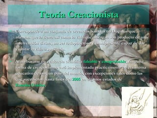 Teoría Creacionista Corresponde a un conjunto de creencias basadas en Dogmas que afirman que la tierra así como la vida que albergan son producto de una intervención divina, un ser todopoderoso y omnipresente capaz de dar y quitar la vida a su antojo. Al no basarse en evidencia científica  falsable  y  comprobable , ninguna forma de creacionismo está implementada prácticamente en el sistema educativo de ningún país del mundo, con excepciones tales como las que sucedieron hasta fines del  2005  en algunos estados de  Estados Unidos .  
