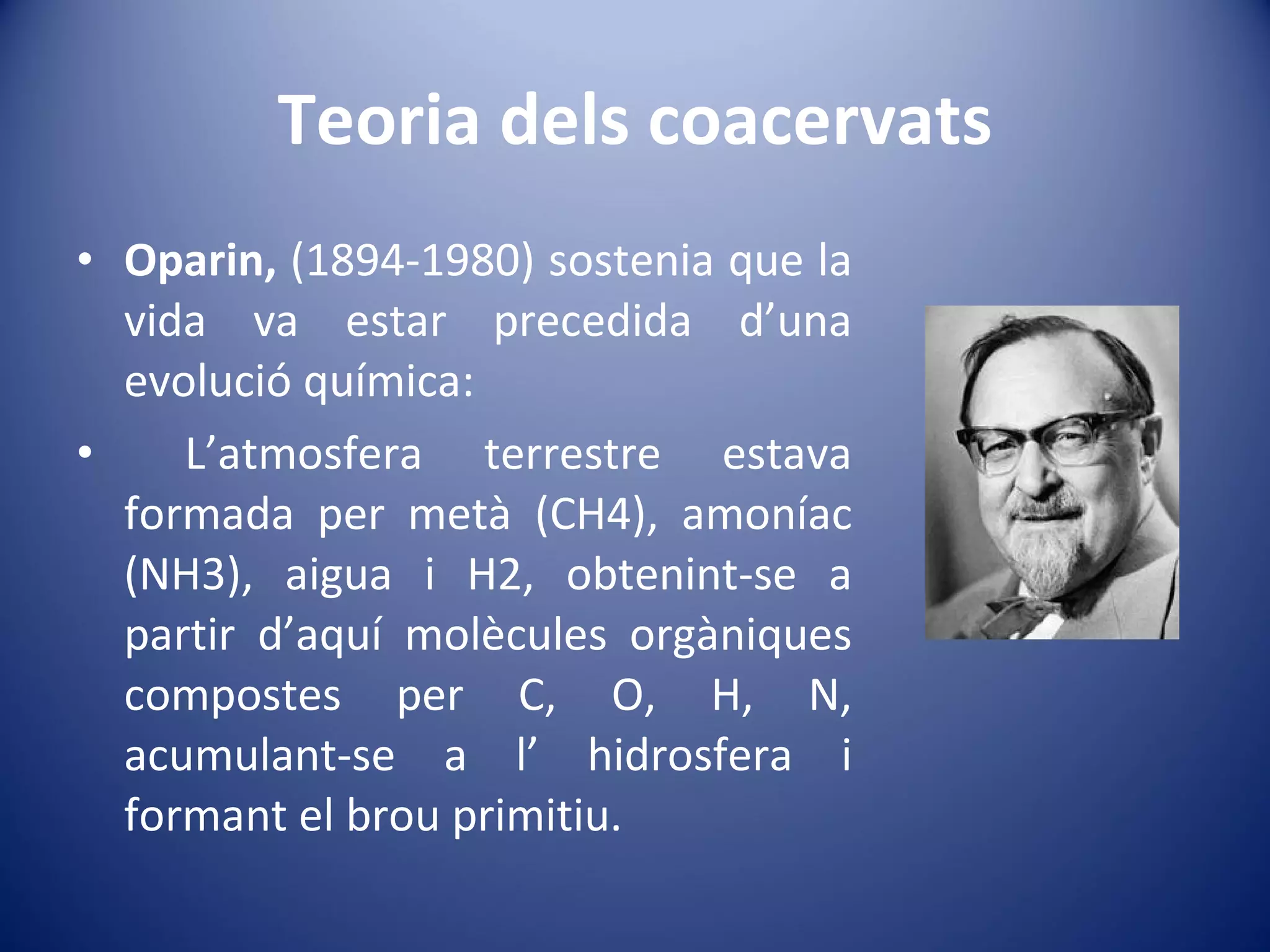 Teoria dels coacervats Oparin,  (1894-1980) sostenia que la vida va estar precedida d’una evolució química: L’atmosfera terrestre estava formada per metà (CH4), amoníac (NH3), aigua i H2, obtenint-se a partir d’aquí molècules orgàniques compostes per C, O, H, N, acumulant-se a l’ hidrosfera i formant el brou primitiu. 