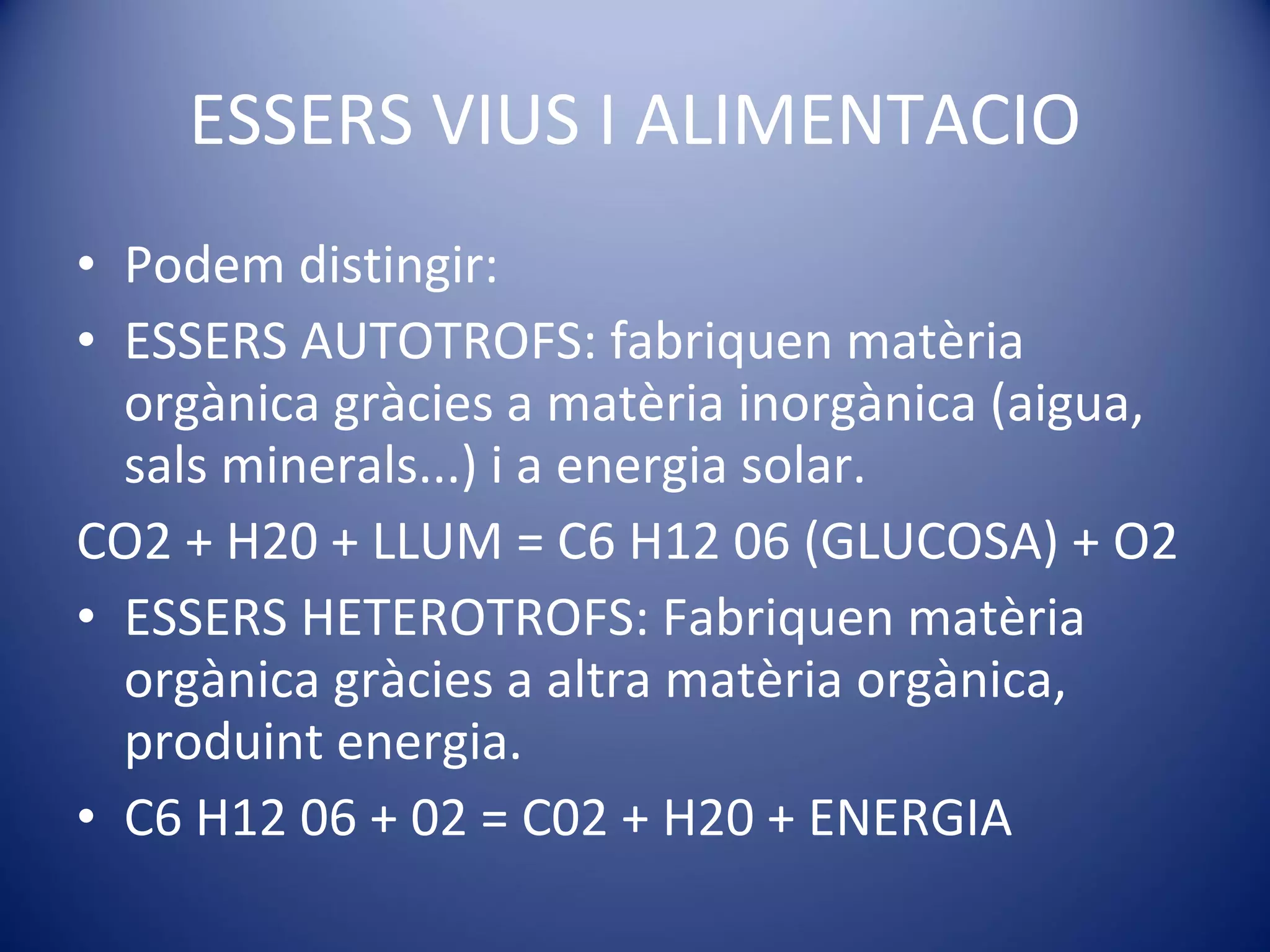 ESSERS VIUS I ALIMENTACIO Podem distingir: ESSERS AUTOTROFS: fabriquen matèria orgànica gràcies a matèria inorgànica (aigua, sals minerals...) i a energia solar. CO2 + H20 + LLUM = C6 H12 06 (GLUCOSA) + O2 ESSERS HETEROTROFS: Fabriquen matèria orgànica gràcies a altra matèria orgànica, produint energia. C6 H12 06 + 02 = C02 + H20 + ENERGIA 