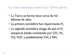 La vida comenzó sobre una Tierra jóven
 La Tierra se formó hace cerca de 4.6
billones de años.
 La primera atmósfera fue mayormente H2.
 La segunda atmósfera (luego de que el H2
escapara) estaba constituída por CO2, N2,
H2S, H2O, y posiblemente CH4 y NH3.
 