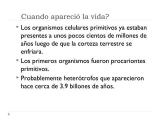  Los organismos celulares primitivos ya estaban
presentes a unos pocos cientos de millones de
años luego de que la corteza terrestre se
enfriara.
 Los primeros organismos fueron procariontes
primitivos.
 Probablemente heterótrofos que aparecieron
hace cerca de 3.9 billones de años.
Cuando apareció la vida?
 