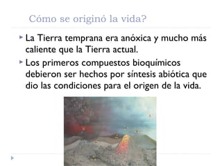  La Tierra temprana era anóxica y mucho más
caliente que la Tierra actual.
 Los primeros compuestos bioquímicos
debieron ser hechos por síntesis abiótica que
dio las condiciones para el origen de la vida.
Cómo se originó la vida?
 