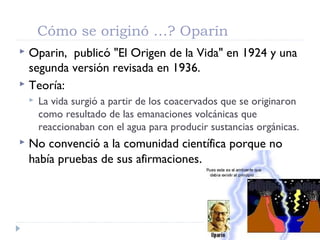 Cómo se originó …? Oparín
 Oparin, publicó "El Origen de la Vida" en 1924 y una
segunda versión revisada en 1936.
 Teoría:
 La vida surgió a partir de los coacervados que se originaron
como resultado de las emanaciones volcánicas que
reaccionaban con el agua para producir sustancias orgánicas.
 No convenció a la comunidad científica porque no
había pruebas de sus afirmaciones.
 